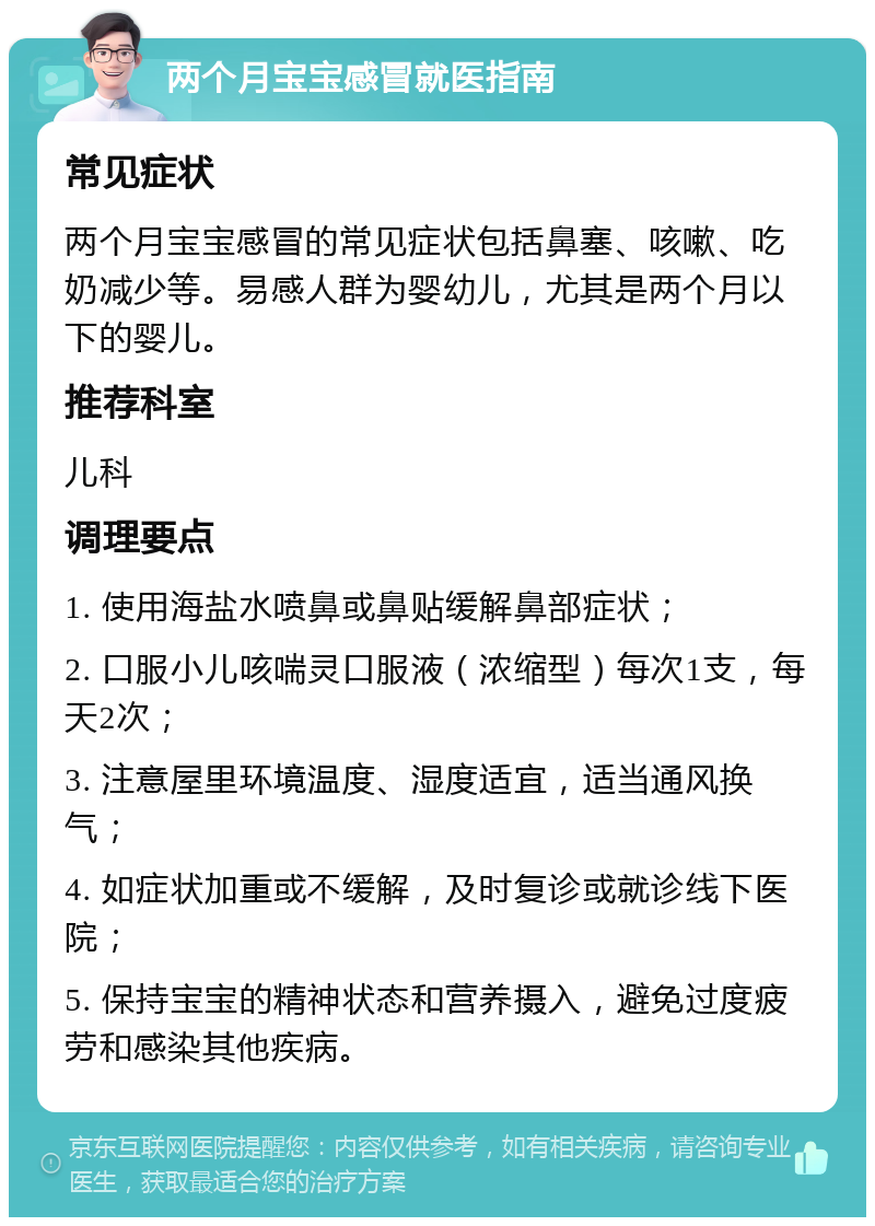 两个月宝宝感冒就医指南 常见症状 两个月宝宝感冒的常见症状包括鼻塞、咳嗽、吃奶减少等。易感人群为婴幼儿，尤其是两个月以下的婴儿。 推荐科室 儿科 调理要点 1. 使用海盐水喷鼻或鼻贴缓解鼻部症状； 2. 口服小儿咳喘灵口服液（浓缩型）每次1支，每天2次； 3. 注意屋里环境温度、湿度适宜，适当通风换气； 4. 如症状加重或不缓解，及时复诊或就诊线下医院； 5. 保持宝宝的精神状态和营养摄入，避免过度疲劳和感染其他疾病。