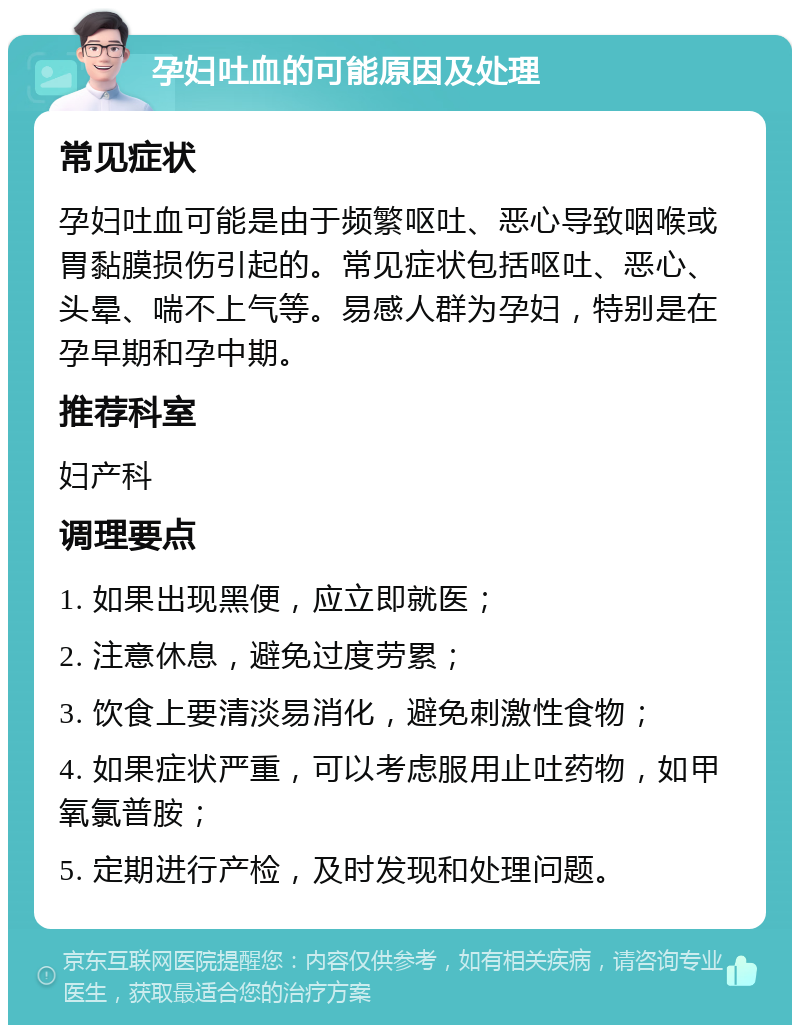 孕妇吐血的可能原因及处理 常见症状 孕妇吐血可能是由于频繁呕吐、恶心导致咽喉或胃黏膜损伤引起的。常见症状包括呕吐、恶心、头晕、喘不上气等。易感人群为孕妇，特别是在孕早期和孕中期。 推荐科室 妇产科 调理要点 1. 如果出现黑便，应立即就医； 2. 注意休息，避免过度劳累； 3. 饮食上要清淡易消化，避免刺激性食物； 4. 如果症状严重，可以考虑服用止吐药物，如甲氧氯普胺； 5. 定期进行产检，及时发现和处理问题。