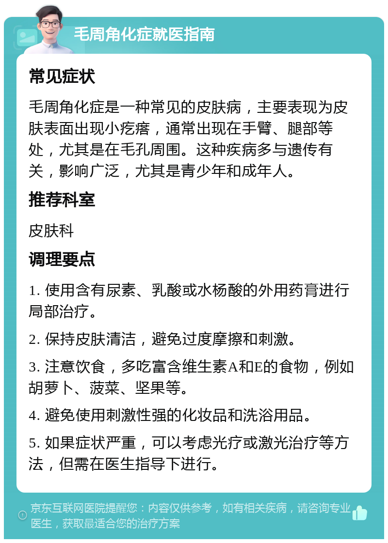 毛周角化症就医指南 常见症状 毛周角化症是一种常见的皮肤病，主要表现为皮肤表面出现小疙瘩，通常出现在手臂、腿部等处，尤其是在毛孔周围。这种疾病多与遗传有关，影响广泛，尤其是青少年和成年人。 推荐科室 皮肤科 调理要点 1. 使用含有尿素、乳酸或水杨酸的外用药膏进行局部治疗。 2. 保持皮肤清洁，避免过度摩擦和刺激。 3. 注意饮食，多吃富含维生素A和E的食物，例如胡萝卜、菠菜、坚果等。 4. 避免使用刺激性强的化妆品和洗浴用品。 5. 如果症状严重，可以考虑光疗或激光治疗等方法，但需在医生指导下进行。