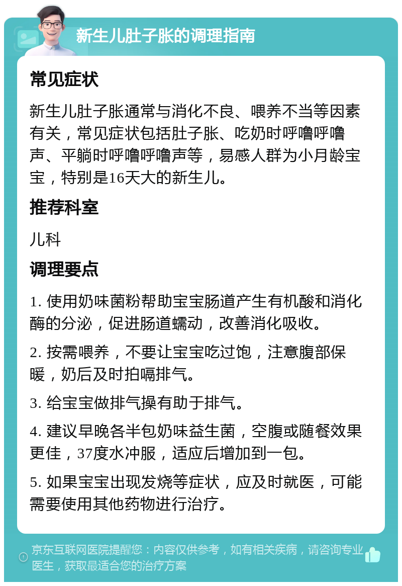 新生儿肚子胀的调理指南 常见症状 新生儿肚子胀通常与消化不良、喂养不当等因素有关，常见症状包括肚子胀、吃奶时呼噜呼噜声、平躺时呼噜呼噜声等，易感人群为小月龄宝宝，特别是16天大的新生儿。 推荐科室 儿科 调理要点 1. 使用奶味菌粉帮助宝宝肠道产生有机酸和消化酶的分泌，促进肠道蠕动，改善消化吸收。 2. 按需喂养，不要让宝宝吃过饱，注意腹部保暖，奶后及时拍嗝排气。 3. 给宝宝做排气操有助于排气。 4. 建议早晚各半包奶味益生菌，空腹或随餐效果更佳，37度水冲服，适应后增加到一包。 5. 如果宝宝出现发烧等症状，应及时就医，可能需要使用其他药物进行治疗。