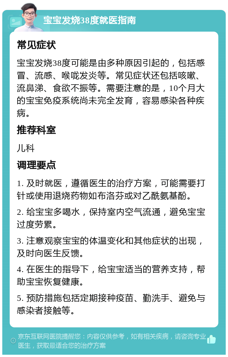 宝宝发烧38度就医指南 常见症状 宝宝发烧38度可能是由多种原因引起的，包括感冒、流感、喉咙发炎等。常见症状还包括咳嗽、流鼻涕、食欲不振等。需要注意的是，10个月大的宝宝免疫系统尚未完全发育，容易感染各种疾病。 推荐科室 儿科 调理要点 1. 及时就医，遵循医生的治疗方案，可能需要打针或使用退烧药物如布洛芬或对乙酰氨基酚。 2. 给宝宝多喝水，保持室内空气流通，避免宝宝过度劳累。 3. 注意观察宝宝的体温变化和其他症状的出现，及时向医生反馈。 4. 在医生的指导下，给宝宝适当的营养支持，帮助宝宝恢复健康。 5. 预防措施包括定期接种疫苗、勤洗手、避免与感染者接触等。