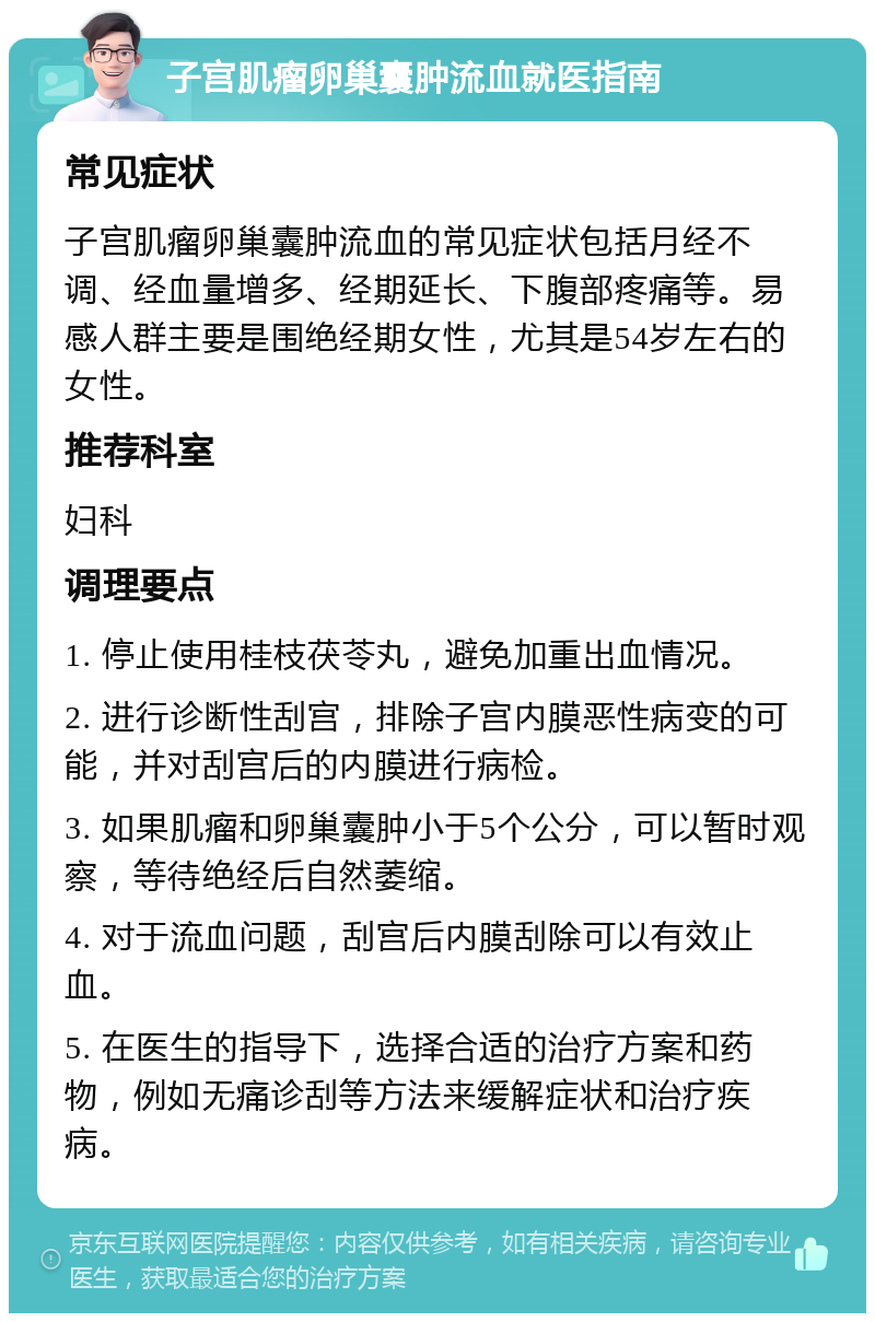 子宫肌瘤卵巢囊肿流血就医指南 常见症状 子宫肌瘤卵巢囊肿流血的常见症状包括月经不调、经血量增多、经期延长、下腹部疼痛等。易感人群主要是围绝经期女性，尤其是54岁左右的女性。 推荐科室 妇科 调理要点 1. 停止使用桂枝茯苓丸，避免加重出血情况。 2. 进行诊断性刮宫，排除子宫内膜恶性病变的可能，并对刮宫后的内膜进行病检。 3. 如果肌瘤和卵巢囊肿小于5个公分，可以暂时观察，等待绝经后自然萎缩。 4. 对于流血问题，刮宫后内膜刮除可以有效止血。 5. 在医生的指导下，选择合适的治疗方案和药物，例如无痛诊刮等方法来缓解症状和治疗疾病。