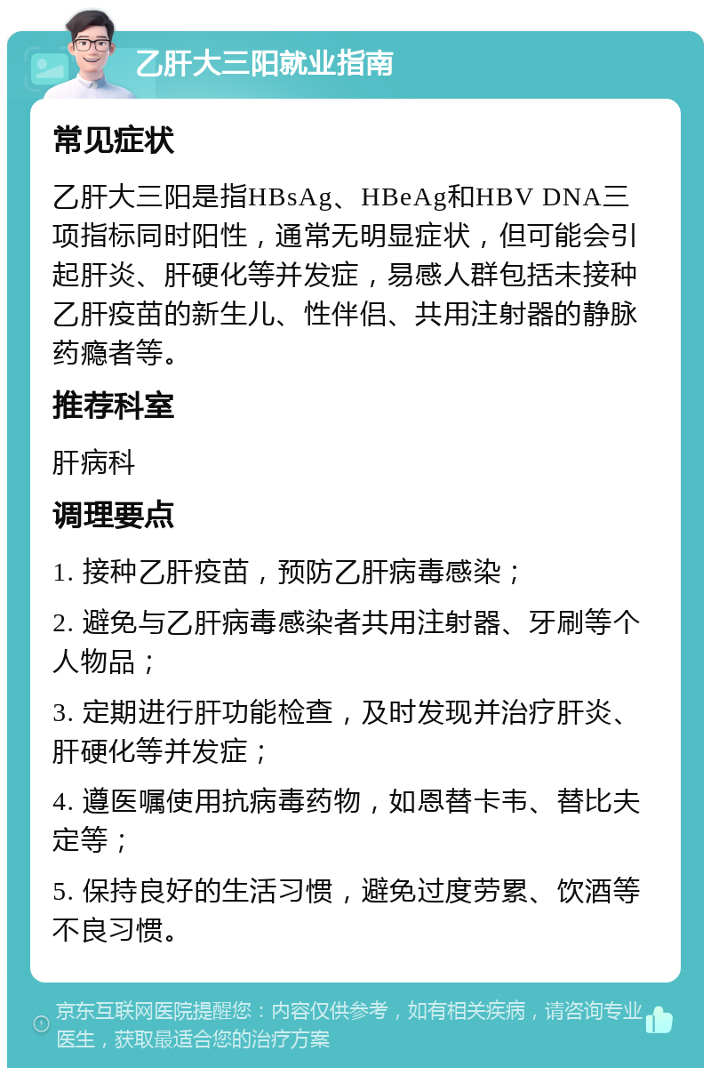 乙肝大三阳就业指南 常见症状 乙肝大三阳是指HBsAg、HBeAg和HBV DNA三项指标同时阳性，通常无明显症状，但可能会引起肝炎、肝硬化等并发症，易感人群包括未接种乙肝疫苗的新生儿、性伴侣、共用注射器的静脉药瘾者等。 推荐科室 肝病科 调理要点 1. 接种乙肝疫苗，预防乙肝病毒感染； 2. 避免与乙肝病毒感染者共用注射器、牙刷等个人物品； 3. 定期进行肝功能检查，及时发现并治疗肝炎、肝硬化等并发症； 4. 遵医嘱使用抗病毒药物，如恩替卡韦、替比夫定等； 5. 保持良好的生活习惯，避免过度劳累、饮酒等不良习惯。