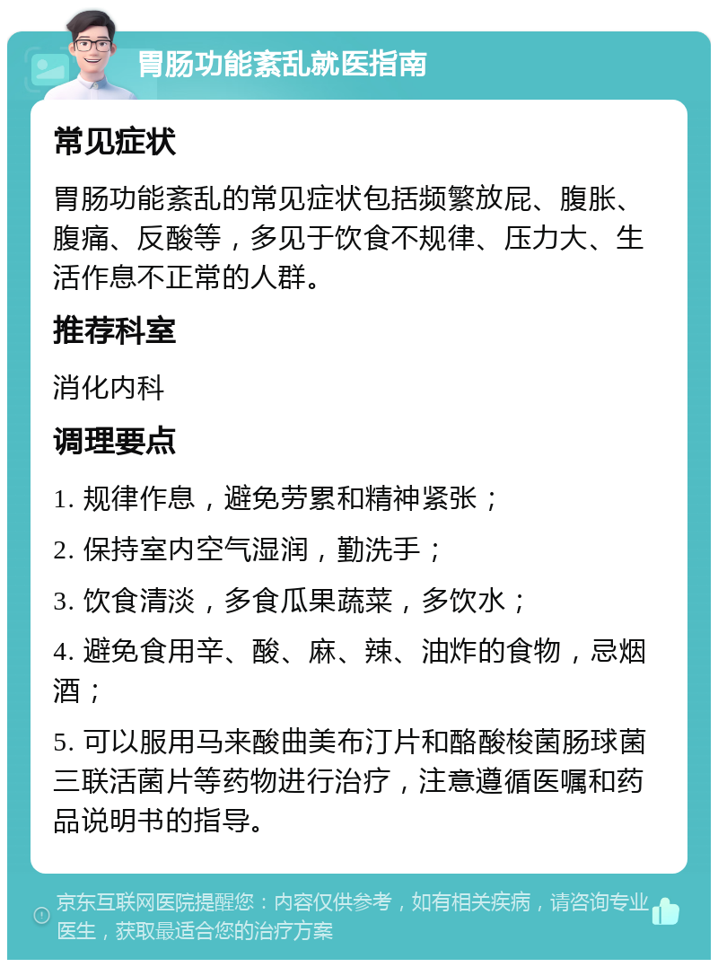 胃肠功能紊乱就医指南 常见症状 胃肠功能紊乱的常见症状包括频繁放屁、腹胀、腹痛、反酸等，多见于饮食不规律、压力大、生活作息不正常的人群。 推荐科室 消化内科 调理要点 1. 规律作息，避免劳累和精神紧张； 2. 保持室内空气湿润，勤洗手； 3. 饮食清淡，多食瓜果蔬菜，多饮水； 4. 避免食用辛、酸、麻、辣、油炸的食物，忌烟酒； 5. 可以服用马来酸曲美布汀片和酪酸梭菌肠球菌三联活菌片等药物进行治疗，注意遵循医嘱和药品说明书的指导。