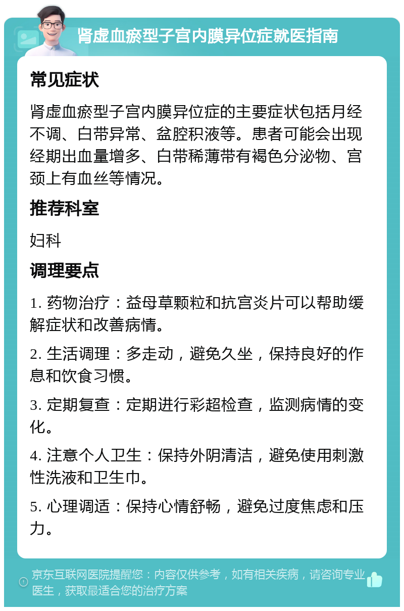 肾虚血瘀型子宫内膜异位症就医指南 常见症状 肾虚血瘀型子宫内膜异位症的主要症状包括月经不调、白带异常、盆腔积液等。患者可能会出现经期出血量增多、白带稀薄带有褐色分泌物、宫颈上有血丝等情况。 推荐科室 妇科 调理要点 1. 药物治疗：益母草颗粒和抗宫炎片可以帮助缓解症状和改善病情。 2. 生活调理：多走动，避免久坐，保持良好的作息和饮食习惯。 3. 定期复查：定期进行彩超检查，监测病情的变化。 4. 注意个人卫生：保持外阴清洁，避免使用刺激性洗液和卫生巾。 5. 心理调适：保持心情舒畅，避免过度焦虑和压力。