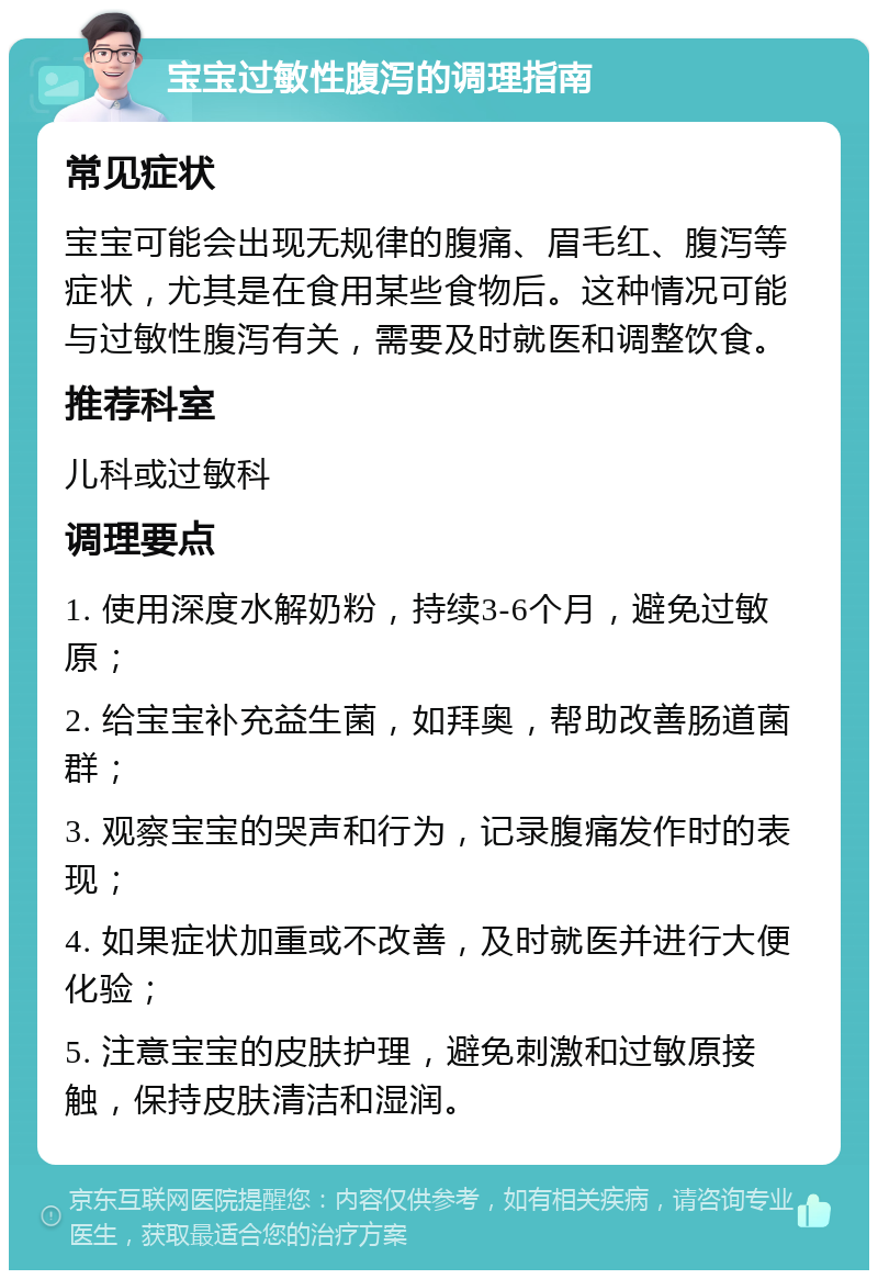 宝宝过敏性腹泻的调理指南 常见症状 宝宝可能会出现无规律的腹痛、眉毛红、腹泻等症状，尤其是在食用某些食物后。这种情况可能与过敏性腹泻有关，需要及时就医和调整饮食。 推荐科室 儿科或过敏科 调理要点 1. 使用深度水解奶粉，持续3-6个月，避免过敏原； 2. 给宝宝补充益生菌，如拜奥，帮助改善肠道菌群； 3. 观察宝宝的哭声和行为，记录腹痛发作时的表现； 4. 如果症状加重或不改善，及时就医并进行大便化验； 5. 注意宝宝的皮肤护理，避免刺激和过敏原接触，保持皮肤清洁和湿润。