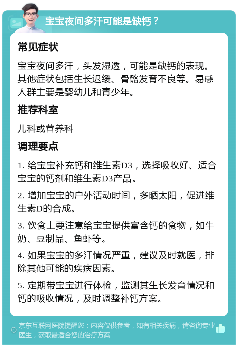 宝宝夜间多汗可能是缺钙？ 常见症状 宝宝夜间多汗，头发湿透，可能是缺钙的表现。其他症状包括生长迟缓、骨骼发育不良等。易感人群主要是婴幼儿和青少年。 推荐科室 儿科或营养科 调理要点 1. 给宝宝补充钙和维生素D3，选择吸收好、适合宝宝的钙剂和维生素D3产品。 2. 增加宝宝的户外活动时间，多晒太阳，促进维生素D的合成。 3. 饮食上要注意给宝宝提供富含钙的食物，如牛奶、豆制品、鱼虾等。 4. 如果宝宝的多汗情况严重，建议及时就医，排除其他可能的疾病因素。 5. 定期带宝宝进行体检，监测其生长发育情况和钙的吸收情况，及时调整补钙方案。