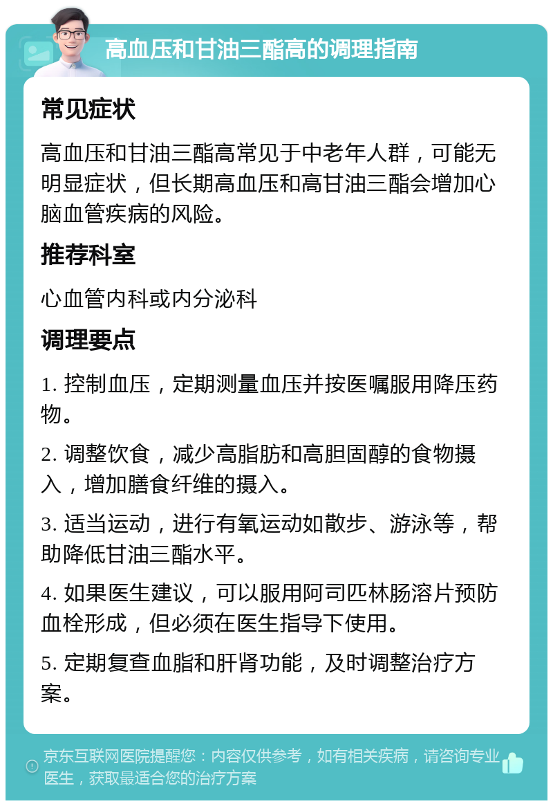 高血压和甘油三酯高的调理指南 常见症状 高血压和甘油三酯高常见于中老年人群，可能无明显症状，但长期高血压和高甘油三酯会增加心脑血管疾病的风险。 推荐科室 心血管内科或内分泌科 调理要点 1. 控制血压，定期测量血压并按医嘱服用降压药物。 2. 调整饮食，减少高脂肪和高胆固醇的食物摄入，增加膳食纤维的摄入。 3. 适当运动，进行有氧运动如散步、游泳等，帮助降低甘油三酯水平。 4. 如果医生建议，可以服用阿司匹林肠溶片预防血栓形成，但必须在医生指导下使用。 5. 定期复查血脂和肝肾功能，及时调整治疗方案。