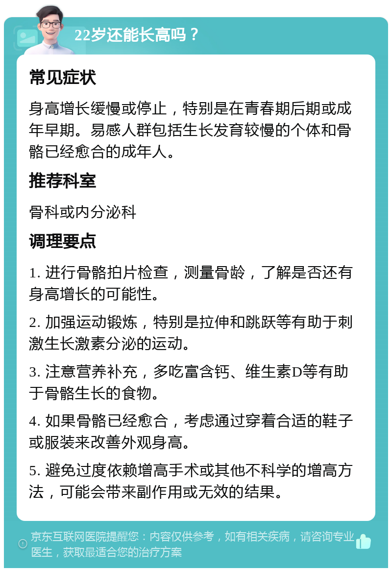 22岁还能长高吗？ 常见症状 身高增长缓慢或停止，特别是在青春期后期或成年早期。易感人群包括生长发育较慢的个体和骨骼已经愈合的成年人。 推荐科室 骨科或内分泌科 调理要点 1. 进行骨骼拍片检查，测量骨龄，了解是否还有身高增长的可能性。 2. 加强运动锻炼，特别是拉伸和跳跃等有助于刺激生长激素分泌的运动。 3. 注意营养补充，多吃富含钙、维生素D等有助于骨骼生长的食物。 4. 如果骨骼已经愈合，考虑通过穿着合适的鞋子或服装来改善外观身高。 5. 避免过度依赖增高手术或其他不科学的增高方法，可能会带来副作用或无效的结果。