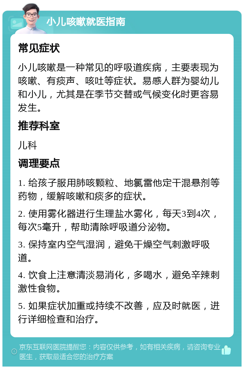 小儿咳嗽就医指南 常见症状 小儿咳嗽是一种常见的呼吸道疾病，主要表现为咳嗽、有痰声、咳吐等症状。易感人群为婴幼儿和小儿，尤其是在季节交替或气候变化时更容易发生。 推荐科室 儿科 调理要点 1. 给孩子服用肺咳颗粒、地氯雷他定干混悬剂等药物，缓解咳嗽和痰多的症状。 2. 使用雾化器进行生理盐水雾化，每天3到4次，每次5毫升，帮助清除呼吸道分泌物。 3. 保持室内空气湿润，避免干燥空气刺激呼吸道。 4. 饮食上注意清淡易消化，多喝水，避免辛辣刺激性食物。 5. 如果症状加重或持续不改善，应及时就医，进行详细检查和治疗。