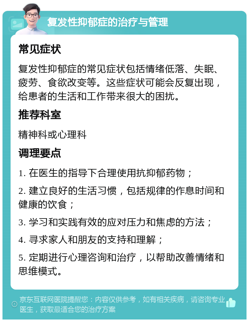 复发性抑郁症的治疗与管理 常见症状 复发性抑郁症的常见症状包括情绪低落、失眠、疲劳、食欲改变等。这些症状可能会反复出现，给患者的生活和工作带来很大的困扰。 推荐科室 精神科或心理科 调理要点 1. 在医生的指导下合理使用抗抑郁药物； 2. 建立良好的生活习惯，包括规律的作息时间和健康的饮食； 3. 学习和实践有效的应对压力和焦虑的方法； 4. 寻求家人和朋友的支持和理解； 5. 定期进行心理咨询和治疗，以帮助改善情绪和思维模式。