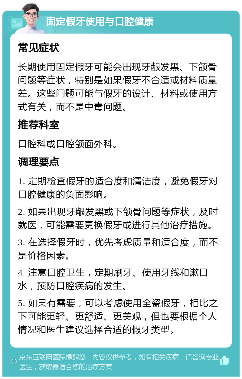 固定假牙使用与口腔健康 常见症状 长期使用固定假牙可能会出现牙龈发黑、下颌骨问题等症状，特别是如果假牙不合适或材料质量差。这些问题可能与假牙的设计、材料或使用方式有关，而不是中毒问题。 推荐科室 口腔科或口腔颌面外科。 调理要点 1. 定期检查假牙的适合度和清洁度，避免假牙对口腔健康的负面影响。 2. 如果出现牙龈发黑或下颌骨问题等症状，及时就医，可能需要更换假牙或进行其他治疗措施。 3. 在选择假牙时，优先考虑质量和适合度，而不是价格因素。 4. 注意口腔卫生，定期刷牙、使用牙线和漱口水，预防口腔疾病的发生。 5. 如果有需要，可以考虑使用全瓷假牙，相比之下可能更轻、更舒适、更美观，但也要根据个人情况和医生建议选择合适的假牙类型。