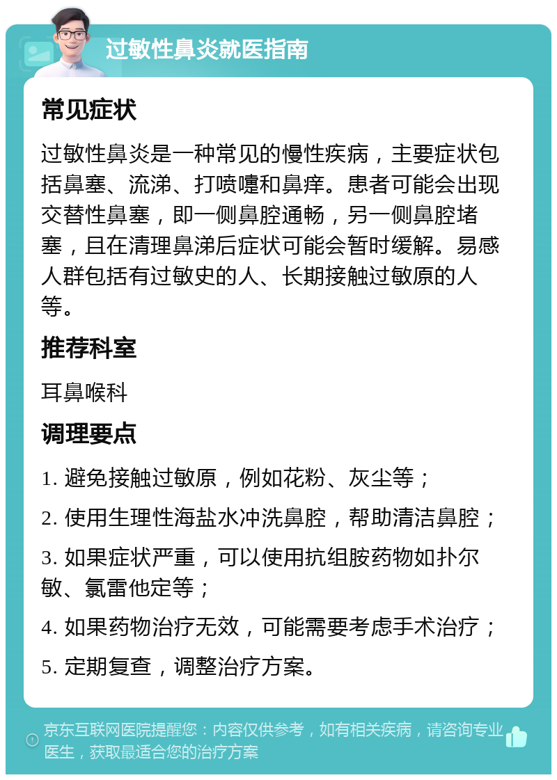 过敏性鼻炎就医指南 常见症状 过敏性鼻炎是一种常见的慢性疾病，主要症状包括鼻塞、流涕、打喷嚏和鼻痒。患者可能会出现交替性鼻塞，即一侧鼻腔通畅，另一侧鼻腔堵塞，且在清理鼻涕后症状可能会暂时缓解。易感人群包括有过敏史的人、长期接触过敏原的人等。 推荐科室 耳鼻喉科 调理要点 1. 避免接触过敏原，例如花粉、灰尘等； 2. 使用生理性海盐水冲洗鼻腔，帮助清洁鼻腔； 3. 如果症状严重，可以使用抗组胺药物如扑尔敏、氯雷他定等； 4. 如果药物治疗无效，可能需要考虑手术治疗； 5. 定期复查，调整治疗方案。