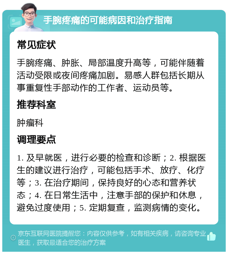 手腕疼痛的可能病因和治疗指南 常见症状 手腕疼痛、肿胀、局部温度升高等，可能伴随着活动受限或夜间疼痛加剧。易感人群包括长期从事重复性手部动作的工作者、运动员等。 推荐科室 肿瘤科 调理要点 1. 及早就医，进行必要的检查和诊断；2. 根据医生的建议进行治疗，可能包括手术、放疗、化疗等；3. 在治疗期间，保持良好的心态和营养状态；4. 在日常生活中，注意手部的保护和休息，避免过度使用；5. 定期复查，监测病情的变化。