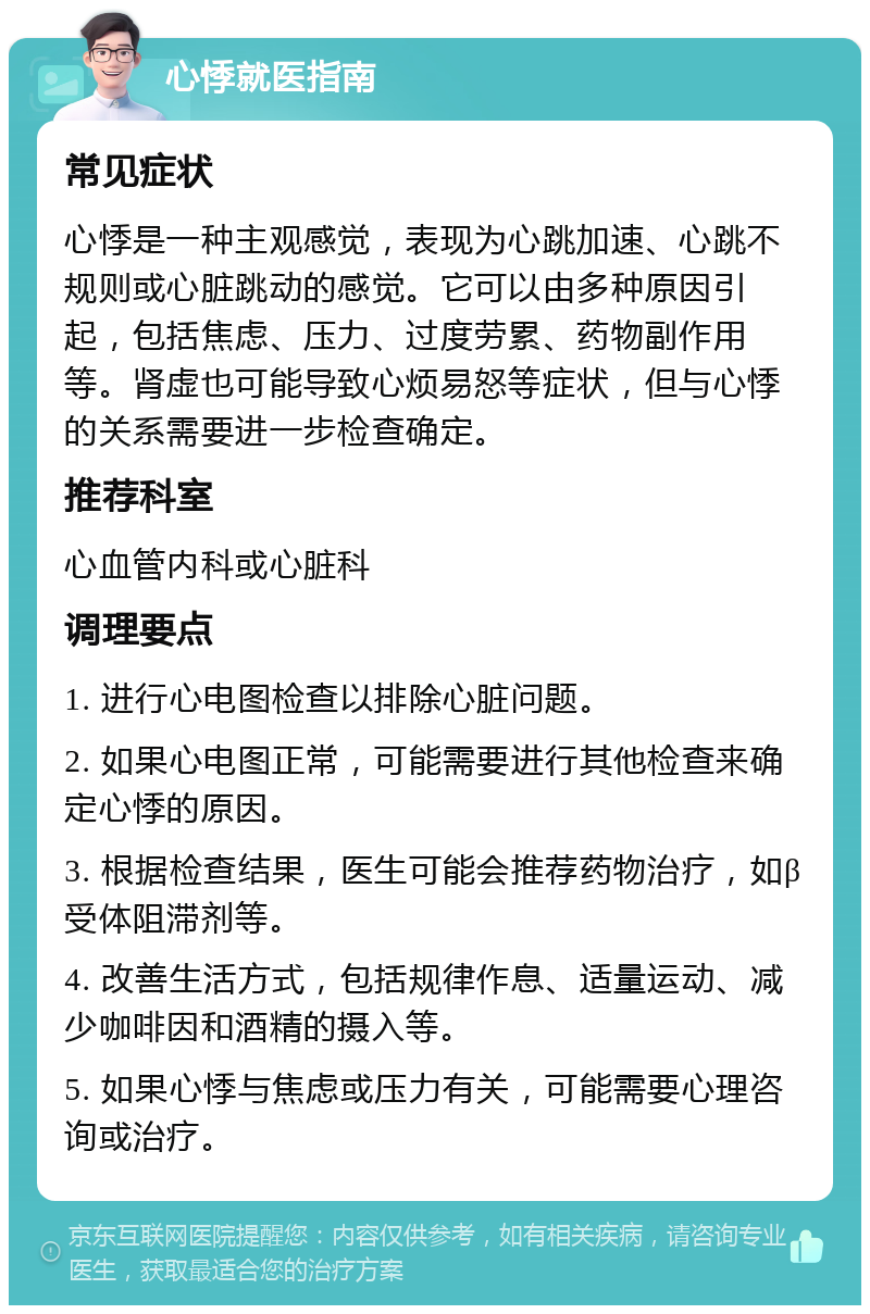 心悸就医指南 常见症状 心悸是一种主观感觉，表现为心跳加速、心跳不规则或心脏跳动的感觉。它可以由多种原因引起，包括焦虑、压力、过度劳累、药物副作用等。肾虚也可能导致心烦易怒等症状，但与心悸的关系需要进一步检查确定。 推荐科室 心血管内科或心脏科 调理要点 1. 进行心电图检查以排除心脏问题。 2. 如果心电图正常，可能需要进行其他检查来确定心悸的原因。 3. 根据检查结果，医生可能会推荐药物治疗，如β受体阻滞剂等。 4. 改善生活方式，包括规律作息、适量运动、减少咖啡因和酒精的摄入等。 5. 如果心悸与焦虑或压力有关，可能需要心理咨询或治疗。