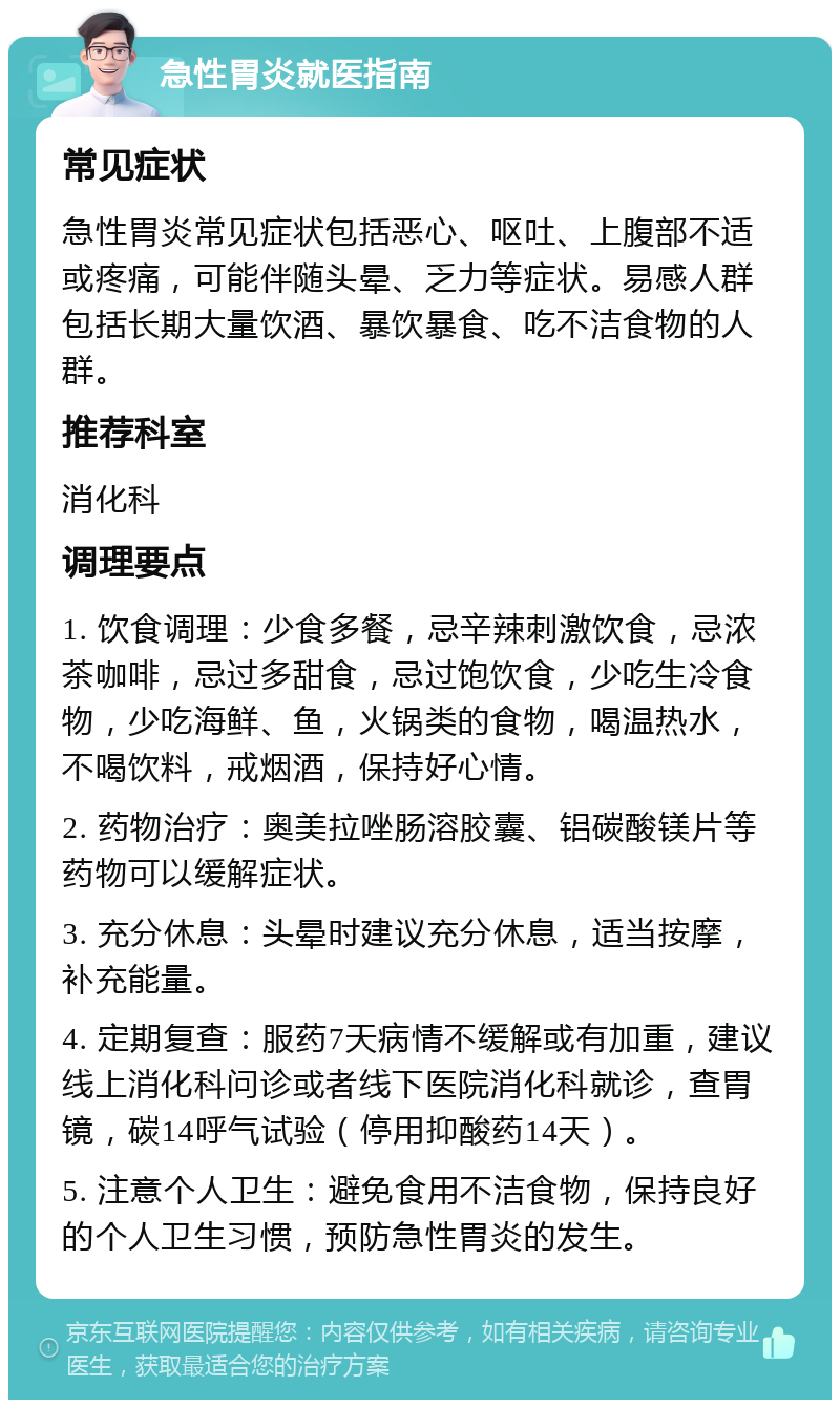 急性胃炎就医指南 常见症状 急性胃炎常见症状包括恶心、呕吐、上腹部不适或疼痛，可能伴随头晕、乏力等症状。易感人群包括长期大量饮酒、暴饮暴食、吃不洁食物的人群。 推荐科室 消化科 调理要点 1. 饮食调理：少食多餐，忌辛辣刺激饮食，忌浓茶咖啡，忌过多甜食，忌过饱饮食，少吃生冷食物，少吃海鲜、鱼，火锅类的食物，喝温热水，不喝饮料，戒烟酒，保持好心情。 2. 药物治疗：奥美拉唑肠溶胶囊、铝碳酸镁片等药物可以缓解症状。 3. 充分休息：头晕时建议充分休息，适当按摩，补充能量。 4. 定期复查：服药7天病情不缓解或有加重，建议线上消化科问诊或者线下医院消化科就诊，查胃镜，碳14呼气试验（停用抑酸药14天）。 5. 注意个人卫生：避免食用不洁食物，保持良好的个人卫生习惯，预防急性胃炎的发生。