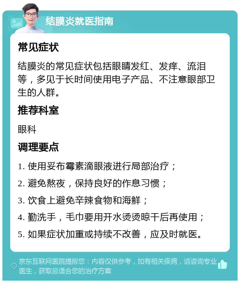 结膜炎就医指南 常见症状 结膜炎的常见症状包括眼睛发红、发痒、流泪等，多见于长时间使用电子产品、不注意眼部卫生的人群。 推荐科室 眼科 调理要点 1. 使用妥布霉素滴眼液进行局部治疗； 2. 避免熬夜，保持良好的作息习惯； 3. 饮食上避免辛辣食物和海鲜； 4. 勤洗手，毛巾要用开水烫烫晾干后再使用； 5. 如果症状加重或持续不改善，应及时就医。