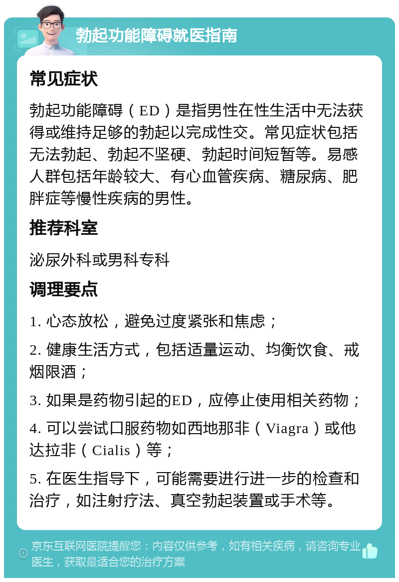 勃起功能障碍就医指南 常见症状 勃起功能障碍（ED）是指男性在性生活中无法获得或维持足够的勃起以完成性交。常见症状包括无法勃起、勃起不坚硬、勃起时间短暂等。易感人群包括年龄较大、有心血管疾病、糖尿病、肥胖症等慢性疾病的男性。 推荐科室 泌尿外科或男科专科 调理要点 1. 心态放松，避免过度紧张和焦虑； 2. 健康生活方式，包括适量运动、均衡饮食、戒烟限酒； 3. 如果是药物引起的ED，应停止使用相关药物； 4. 可以尝试口服药物如西地那非（Viagra）或他达拉非（Cialis）等； 5. 在医生指导下，可能需要进行进一步的检查和治疗，如注射疗法、真空勃起装置或手术等。