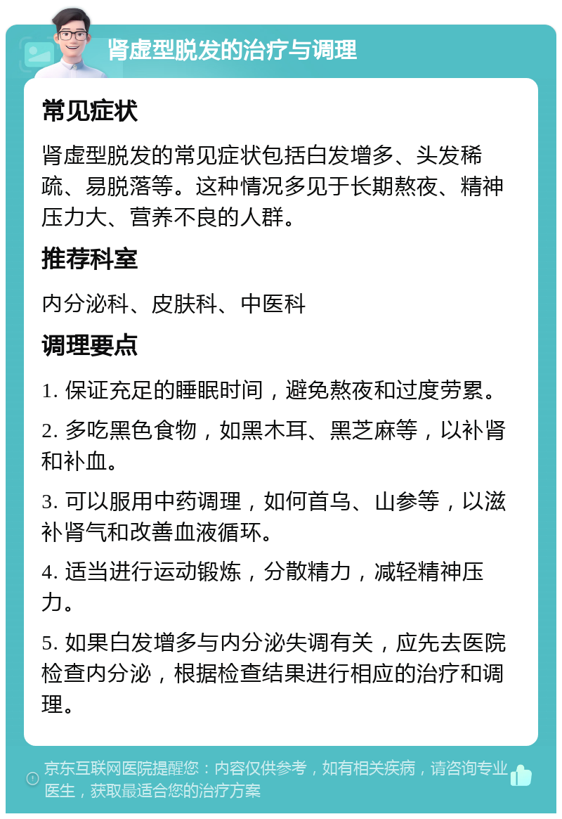 肾虚型脱发的治疗与调理 常见症状 肾虚型脱发的常见症状包括白发增多、头发稀疏、易脱落等。这种情况多见于长期熬夜、精神压力大、营养不良的人群。 推荐科室 内分泌科、皮肤科、中医科 调理要点 1. 保证充足的睡眠时间，避免熬夜和过度劳累。 2. 多吃黑色食物，如黑木耳、黑芝麻等，以补肾和补血。 3. 可以服用中药调理，如何首乌、山参等，以滋补肾气和改善血液循环。 4. 适当进行运动锻炼，分散精力，减轻精神压力。 5. 如果白发增多与内分泌失调有关，应先去医院检查内分泌，根据检查结果进行相应的治疗和调理。