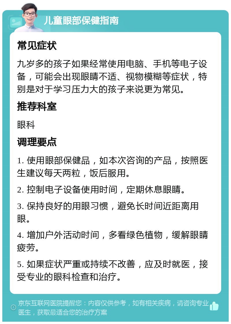 儿童眼部保健指南 常见症状 九岁多的孩子如果经常使用电脑、手机等电子设备，可能会出现眼睛不适、视物模糊等症状，特别是对于学习压力大的孩子来说更为常见。 推荐科室 眼科 调理要点 1. 使用眼部保健品，如本次咨询的产品，按照医生建议每天两粒，饭后服用。 2. 控制电子设备使用时间，定期休息眼睛。 3. 保持良好的用眼习惯，避免长时间近距离用眼。 4. 增加户外活动时间，多看绿色植物，缓解眼睛疲劳。 5. 如果症状严重或持续不改善，应及时就医，接受专业的眼科检查和治疗。