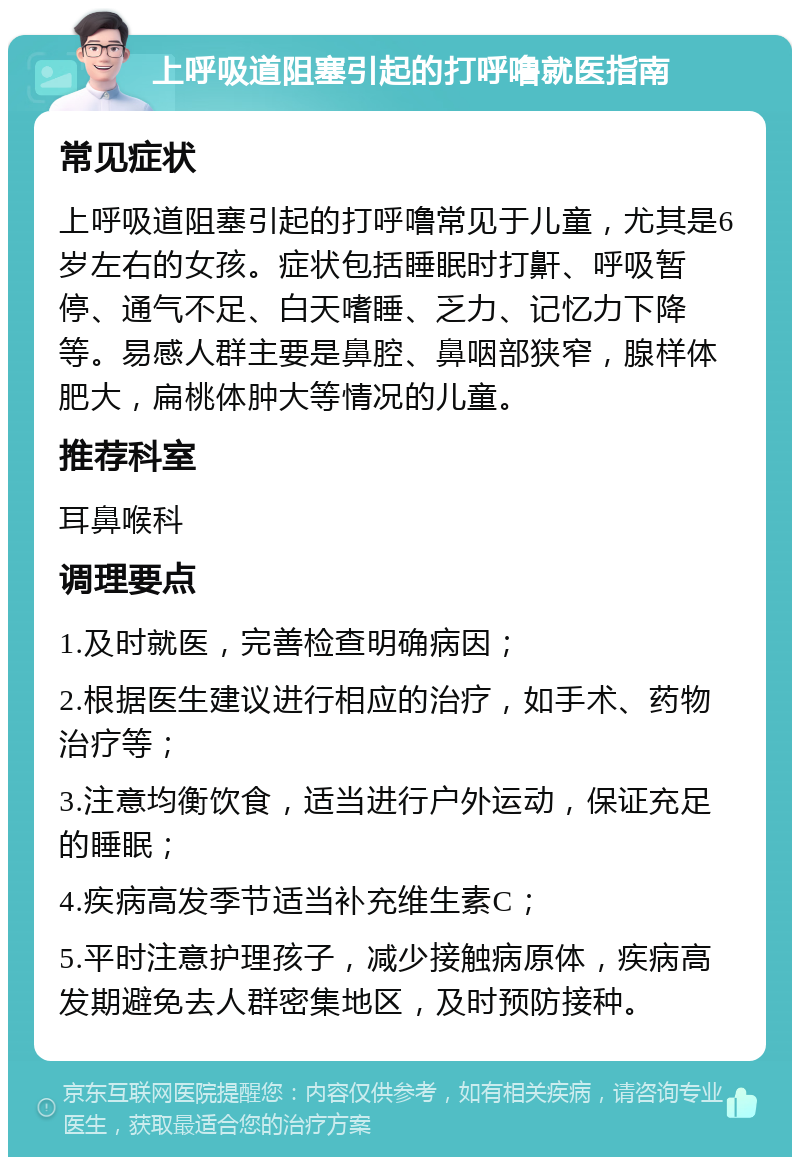 上呼吸道阻塞引起的打呼噜就医指南 常见症状 上呼吸道阻塞引起的打呼噜常见于儿童，尤其是6岁左右的女孩。症状包括睡眠时打鼾、呼吸暂停、通气不足、白天嗜睡、乏力、记忆力下降等。易感人群主要是鼻腔、鼻咽部狭窄，腺样体肥大，扁桃体肿大等情况的儿童。 推荐科室 耳鼻喉科 调理要点 1.及时就医，完善检查明确病因； 2.根据医生建议进行相应的治疗，如手术、药物治疗等； 3.注意均衡饮食，适当进行户外运动，保证充足的睡眠； 4.疾病高发季节适当补充维生素C； 5.平时注意护理孩子，减少接触病原体，疾病高发期避免去人群密集地区，及时预防接种。