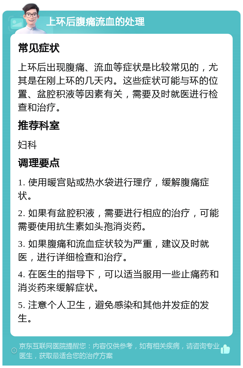 上环后腹痛流血的处理 常见症状 上环后出现腹痛、流血等症状是比较常见的，尤其是在刚上环的几天内。这些症状可能与环的位置、盆腔积液等因素有关，需要及时就医进行检查和治疗。 推荐科室 妇科 调理要点 1. 使用暖宫贴或热水袋进行理疗，缓解腹痛症状。 2. 如果有盆腔积液，需要进行相应的治疗，可能需要使用抗生素如头孢消炎药。 3. 如果腹痛和流血症状较为严重，建议及时就医，进行详细检查和治疗。 4. 在医生的指导下，可以适当服用一些止痛药和消炎药来缓解症状。 5. 注意个人卫生，避免感染和其他并发症的发生。