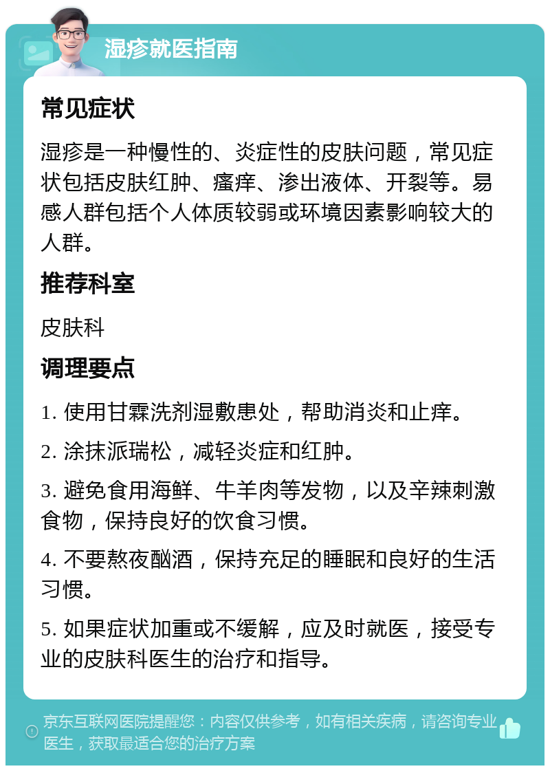 湿疹就医指南 常见症状 湿疹是一种慢性的、炎症性的皮肤问题，常见症状包括皮肤红肿、瘙痒、渗出液体、开裂等。易感人群包括个人体质较弱或环境因素影响较大的人群。 推荐科室 皮肤科 调理要点 1. 使用甘霖洗剂湿敷患处，帮助消炎和止痒。 2. 涂抹派瑞松，减轻炎症和红肿。 3. 避免食用海鲜、牛羊肉等发物，以及辛辣刺激食物，保持良好的饮食习惯。 4. 不要熬夜酗酒，保持充足的睡眠和良好的生活习惯。 5. 如果症状加重或不缓解，应及时就医，接受专业的皮肤科医生的治疗和指导。