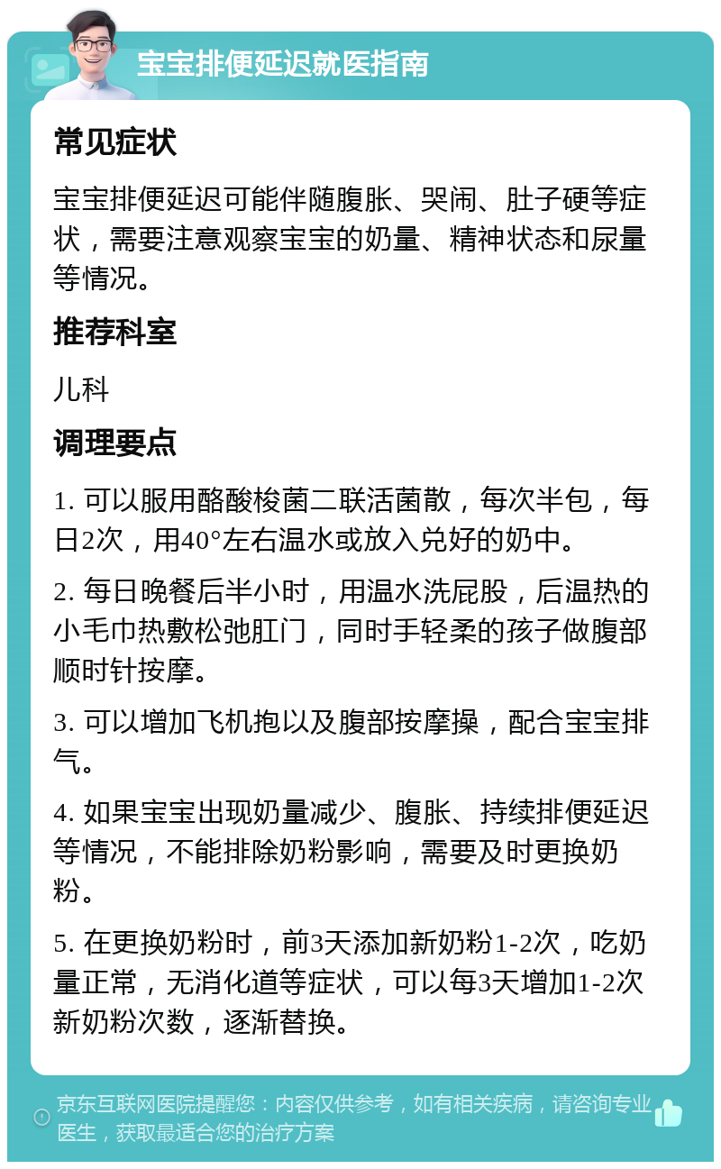 宝宝排便延迟就医指南 常见症状 宝宝排便延迟可能伴随腹胀、哭闹、肚子硬等症状，需要注意观察宝宝的奶量、精神状态和尿量等情况。 推荐科室 儿科 调理要点 1. 可以服用酪酸梭菌二联活菌散，每次半包，每日2次，用40°左右温水或放入兑好的奶中。 2. 每日晚餐后半小时，用温水洗屁股，后温热的小毛巾热敷松弛肛门，同时手轻柔的孩子做腹部顺时针按摩。 3. 可以增加飞机抱以及腹部按摩操，配合宝宝排气。 4. 如果宝宝出现奶量减少、腹胀、持续排便延迟等情况，不能排除奶粉影响，需要及时更换奶粉。 5. 在更换奶粉时，前3天添加新奶粉1-2次，吃奶量正常，无消化道等症状，可以每3天增加1-2次新奶粉次数，逐渐替换。