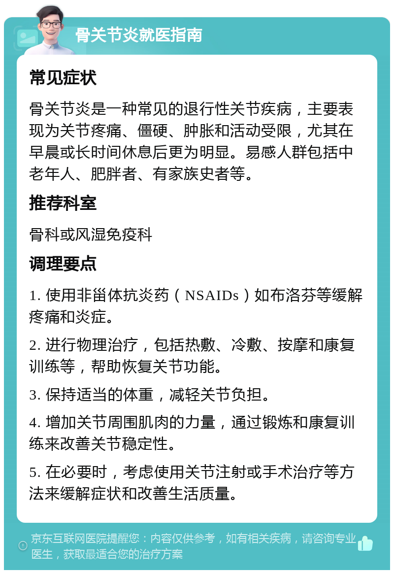 骨关节炎就医指南 常见症状 骨关节炎是一种常见的退行性关节疾病，主要表现为关节疼痛、僵硬、肿胀和活动受限，尤其在早晨或长时间休息后更为明显。易感人群包括中老年人、肥胖者、有家族史者等。 推荐科室 骨科或风湿免疫科 调理要点 1. 使用非甾体抗炎药（NSAIDs）如布洛芬等缓解疼痛和炎症。 2. 进行物理治疗，包括热敷、冷敷、按摩和康复训练等，帮助恢复关节功能。 3. 保持适当的体重，减轻关节负担。 4. 增加关节周围肌肉的力量，通过锻炼和康复训练来改善关节稳定性。 5. 在必要时，考虑使用关节注射或手术治疗等方法来缓解症状和改善生活质量。