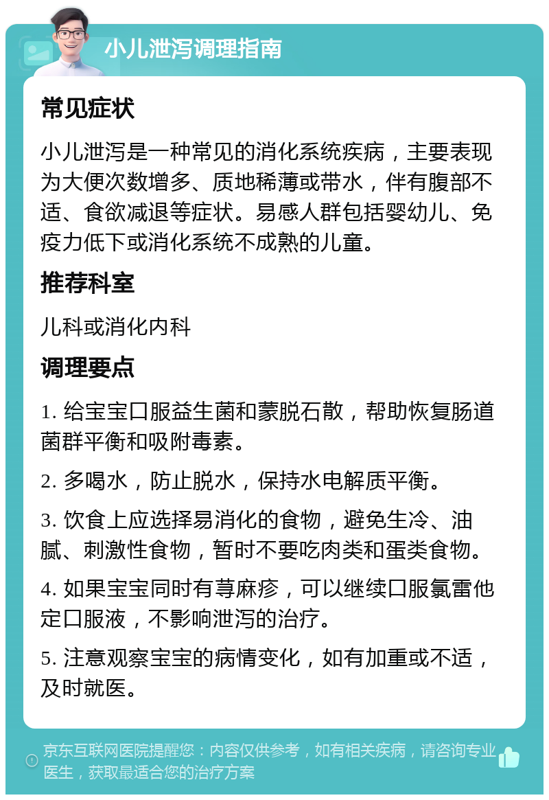 小儿泄泻调理指南 常见症状 小儿泄泻是一种常见的消化系统疾病，主要表现为大便次数增多、质地稀薄或带水，伴有腹部不适、食欲减退等症状。易感人群包括婴幼儿、免疫力低下或消化系统不成熟的儿童。 推荐科室 儿科或消化内科 调理要点 1. 给宝宝口服益生菌和蒙脱石散，帮助恢复肠道菌群平衡和吸附毒素。 2. 多喝水，防止脱水，保持水电解质平衡。 3. 饮食上应选择易消化的食物，避免生冷、油腻、刺激性食物，暂时不要吃肉类和蛋类食物。 4. 如果宝宝同时有荨麻疹，可以继续口服氯雷他定口服液，不影响泄泻的治疗。 5. 注意观察宝宝的病情变化，如有加重或不适，及时就医。