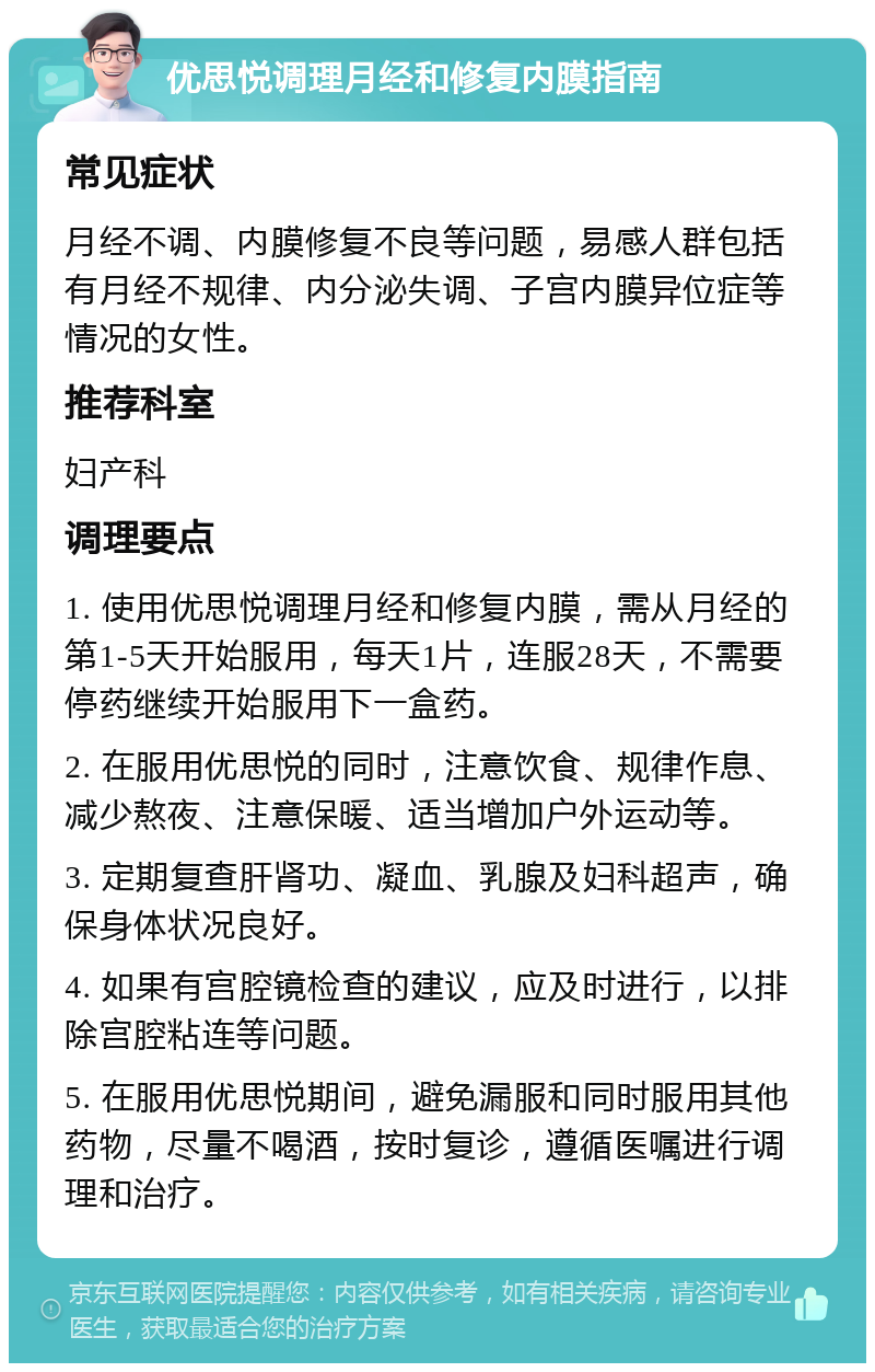 优思悦调理月经和修复内膜指南 常见症状 月经不调、内膜修复不良等问题，易感人群包括有月经不规律、内分泌失调、子宫内膜异位症等情况的女性。 推荐科室 妇产科 调理要点 1. 使用优思悦调理月经和修复内膜，需从月经的第1-5天开始服用，每天1片，连服28天，不需要停药继续开始服用下一盒药。 2. 在服用优思悦的同时，注意饮食、规律作息、减少熬夜、注意保暖、适当增加户外运动等。 3. 定期复查肝肾功、凝血、乳腺及妇科超声，确保身体状况良好。 4. 如果有宫腔镜检查的建议，应及时进行，以排除宫腔粘连等问题。 5. 在服用优思悦期间，避免漏服和同时服用其他药物，尽量不喝酒，按时复诊，遵循医嘱进行调理和治疗。