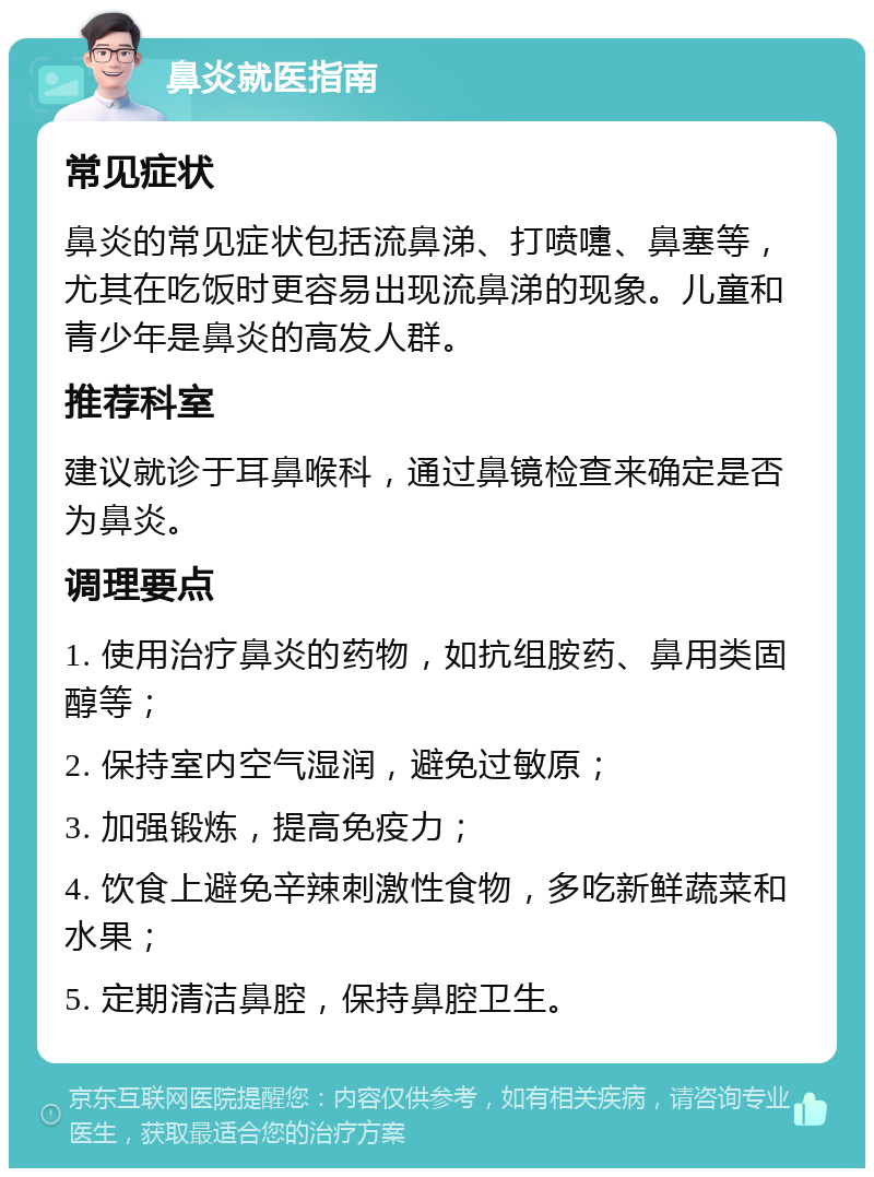 鼻炎就医指南 常见症状 鼻炎的常见症状包括流鼻涕、打喷嚏、鼻塞等，尤其在吃饭时更容易出现流鼻涕的现象。儿童和青少年是鼻炎的高发人群。 推荐科室 建议就诊于耳鼻喉科，通过鼻镜检查来确定是否为鼻炎。 调理要点 1. 使用治疗鼻炎的药物，如抗组胺药、鼻用类固醇等； 2. 保持室内空气湿润，避免过敏原； 3. 加强锻炼，提高免疫力； 4. 饮食上避免辛辣刺激性食物，多吃新鲜蔬菜和水果； 5. 定期清洁鼻腔，保持鼻腔卫生。