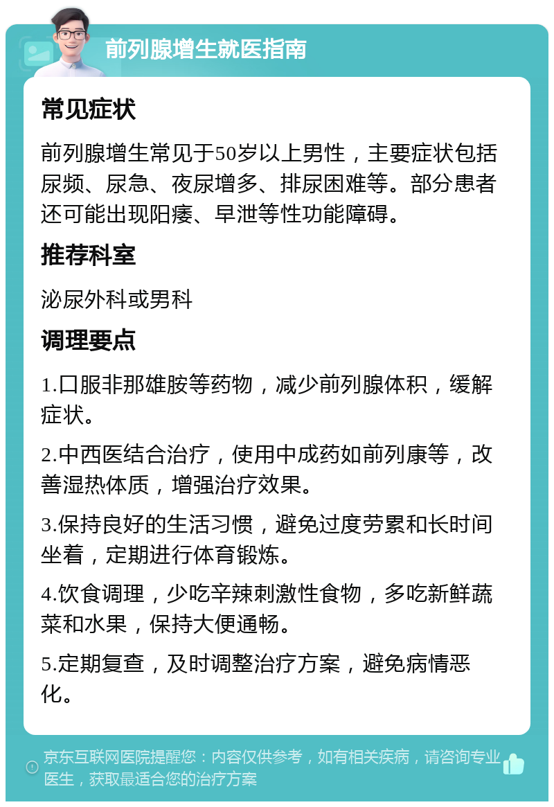 前列腺增生就医指南 常见症状 前列腺增生常见于50岁以上男性，主要症状包括尿频、尿急、夜尿增多、排尿困难等。部分患者还可能出现阳痿、早泄等性功能障碍。 推荐科室 泌尿外科或男科 调理要点 1.口服非那雄胺等药物，减少前列腺体积，缓解症状。 2.中西医结合治疗，使用中成药如前列康等，改善湿热体质，增强治疗效果。 3.保持良好的生活习惯，避免过度劳累和长时间坐着，定期进行体育锻炼。 4.饮食调理，少吃辛辣刺激性食物，多吃新鲜蔬菜和水果，保持大便通畅。 5.定期复查，及时调整治疗方案，避免病情恶化。