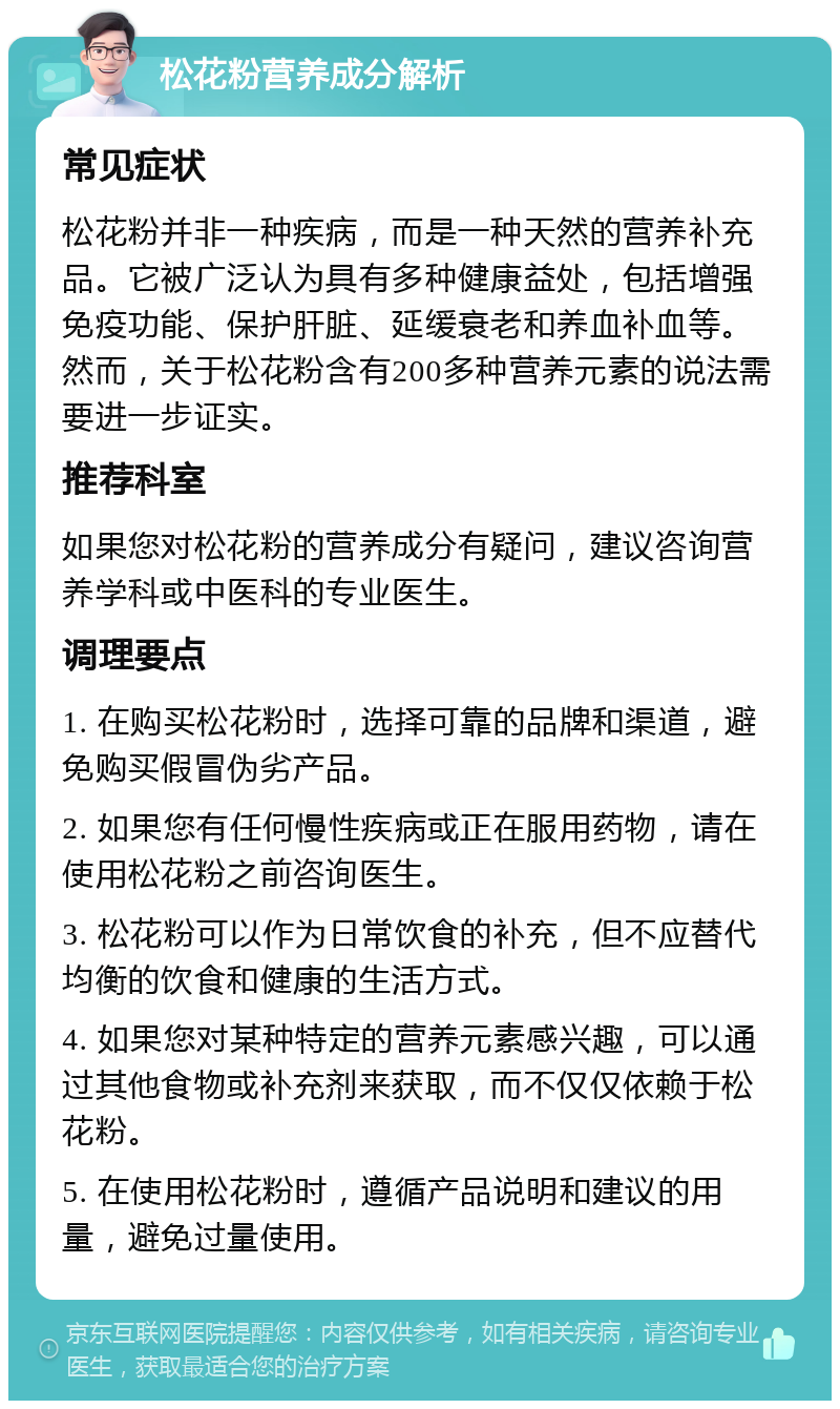 松花粉营养成分解析 常见症状 松花粉并非一种疾病，而是一种天然的营养补充品。它被广泛认为具有多种健康益处，包括增强免疫功能、保护肝脏、延缓衰老和养血补血等。然而，关于松花粉含有200多种营养元素的说法需要进一步证实。 推荐科室 如果您对松花粉的营养成分有疑问，建议咨询营养学科或中医科的专业医生。 调理要点 1. 在购买松花粉时，选择可靠的品牌和渠道，避免购买假冒伪劣产品。 2. 如果您有任何慢性疾病或正在服用药物，请在使用松花粉之前咨询医生。 3. 松花粉可以作为日常饮食的补充，但不应替代均衡的饮食和健康的生活方式。 4. 如果您对某种特定的营养元素感兴趣，可以通过其他食物或补充剂来获取，而不仅仅依赖于松花粉。 5. 在使用松花粉时，遵循产品说明和建议的用量，避免过量使用。