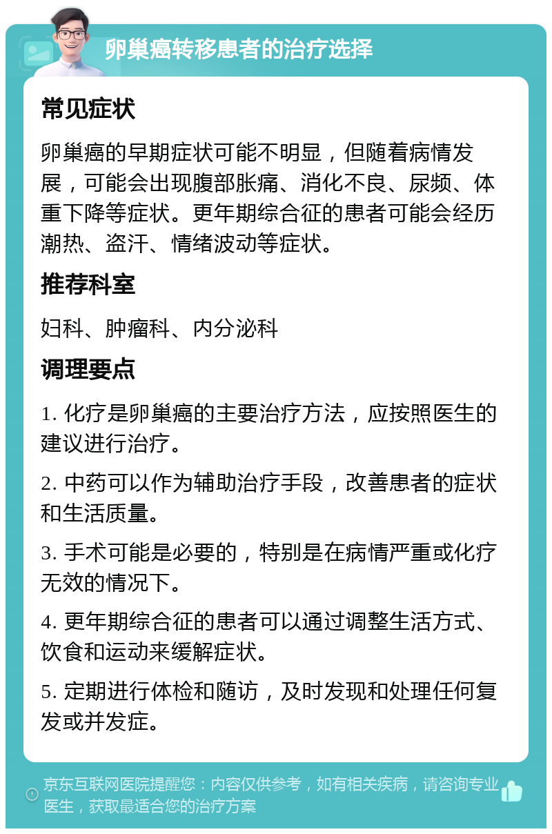 卵巢癌转移患者的治疗选择 常见症状 卵巢癌的早期症状可能不明显，但随着病情发展，可能会出现腹部胀痛、消化不良、尿频、体重下降等症状。更年期综合征的患者可能会经历潮热、盗汗、情绪波动等症状。 推荐科室 妇科、肿瘤科、内分泌科 调理要点 1. 化疗是卵巢癌的主要治疗方法，应按照医生的建议进行治疗。 2. 中药可以作为辅助治疗手段，改善患者的症状和生活质量。 3. 手术可能是必要的，特别是在病情严重或化疗无效的情况下。 4. 更年期综合征的患者可以通过调整生活方式、饮食和运动来缓解症状。 5. 定期进行体检和随访，及时发现和处理任何复发或并发症。