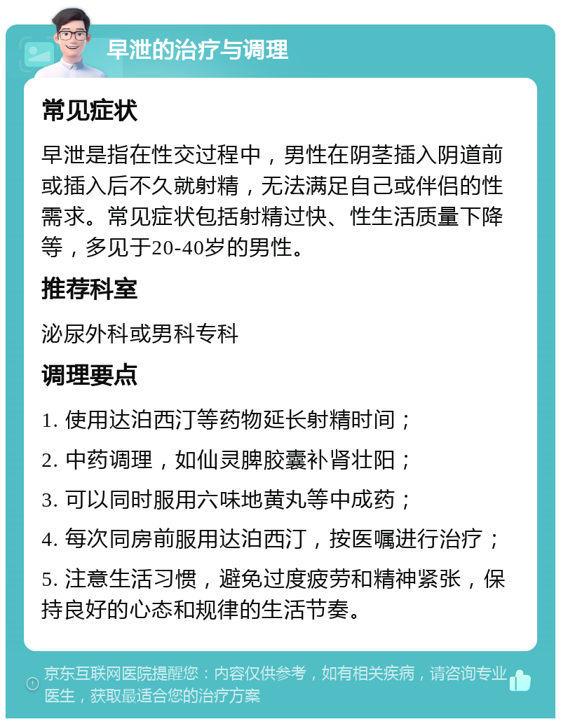 早泄的治疗与调理 常见症状 早泄是指在性交过程中，男性在阴茎插入阴道前或插入后不久就射精，无法满足自己或伴侣的性需求。常见症状包括射精过快、性生活质量下降等，多见于20-40岁的男性。 推荐科室 泌尿外科或男科专科 调理要点 1. 使用达泊西汀等药物延长射精时间； 2. 中药调理，如仙灵脾胶囊补肾壮阳； 3. 可以同时服用六味地黄丸等中成药； 4. 每次同房前服用达泊西汀，按医嘱进行治疗； 5. 注意生活习惯，避免过度疲劳和精神紧张，保持良好的心态和规律的生活节奏。