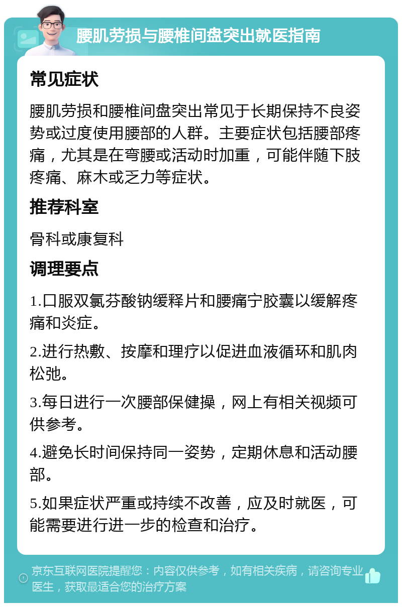 腰肌劳损与腰椎间盘突出就医指南 常见症状 腰肌劳损和腰椎间盘突出常见于长期保持不良姿势或过度使用腰部的人群。主要症状包括腰部疼痛，尤其是在弯腰或活动时加重，可能伴随下肢疼痛、麻木或乏力等症状。 推荐科室 骨科或康复科 调理要点 1.口服双氯芬酸钠缓释片和腰痛宁胶囊以缓解疼痛和炎症。 2.进行热敷、按摩和理疗以促进血液循环和肌肉松弛。 3.每日进行一次腰部保健操，网上有相关视频可供参考。 4.避免长时间保持同一姿势，定期休息和活动腰部。 5.如果症状严重或持续不改善，应及时就医，可能需要进行进一步的检查和治疗。