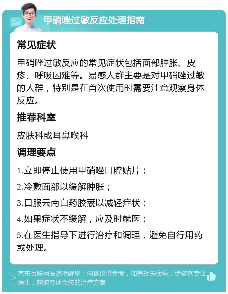 甲硝唑过敏反应处理指南 常见症状 甲硝唑过敏反应的常见症状包括面部肿胀、皮疹、呼吸困难等。易感人群主要是对甲硝唑过敏的人群，特别是在首次使用时需要注意观察身体反应。 推荐科室 皮肤科或耳鼻喉科 调理要点 1.立即停止使用甲硝唑口腔贴片； 2.冷敷面部以缓解肿胀； 3.口服云南白药胶囊以减轻症状； 4.如果症状不缓解，应及时就医； 5.在医生指导下进行治疗和调理，避免自行用药或处理。