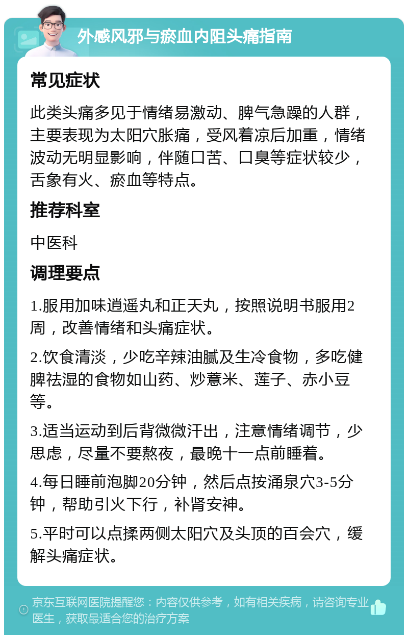 外感风邪与瘀血内阻头痛指南 常见症状 此类头痛多见于情绪易激动、脾气急躁的人群，主要表现为太阳穴胀痛，受风着凉后加重，情绪波动无明显影响，伴随口苦、口臭等症状较少，舌象有火、瘀血等特点。 推荐科室 中医科 调理要点 1.服用加味逍遥丸和正天丸，按照说明书服用2周，改善情绪和头痛症状。 2.饮食清淡，少吃辛辣油腻及生冷食物，多吃健脾祛湿的食物如山药、炒薏米、莲子、赤小豆等。 3.适当运动到后背微微汗出，注意情绪调节，少思虑，尽量不要熬夜，最晚十一点前睡着。 4.每日睡前泡脚20分钟，然后点按涌泉穴3-5分钟，帮助引火下行，补肾安神。 5.平时可以点揉两侧太阳穴及头顶的百会穴，缓解头痛症状。