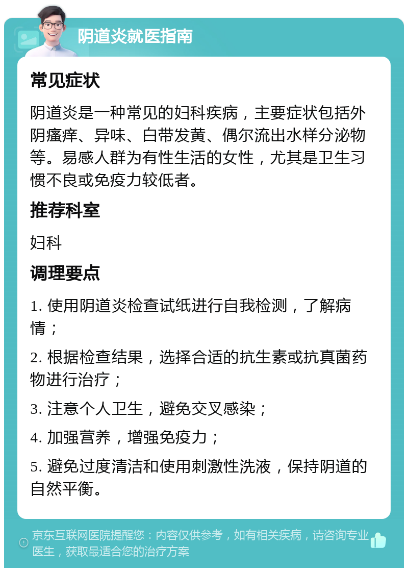 阴道炎就医指南 常见症状 阴道炎是一种常见的妇科疾病，主要症状包括外阴瘙痒、异味、白带发黄、偶尔流出水样分泌物等。易感人群为有性生活的女性，尤其是卫生习惯不良或免疫力较低者。 推荐科室 妇科 调理要点 1. 使用阴道炎检查试纸进行自我检测，了解病情； 2. 根据检查结果，选择合适的抗生素或抗真菌药物进行治疗； 3. 注意个人卫生，避免交叉感染； 4. 加强营养，增强免疫力； 5. 避免过度清洁和使用刺激性洗液，保持阴道的自然平衡。