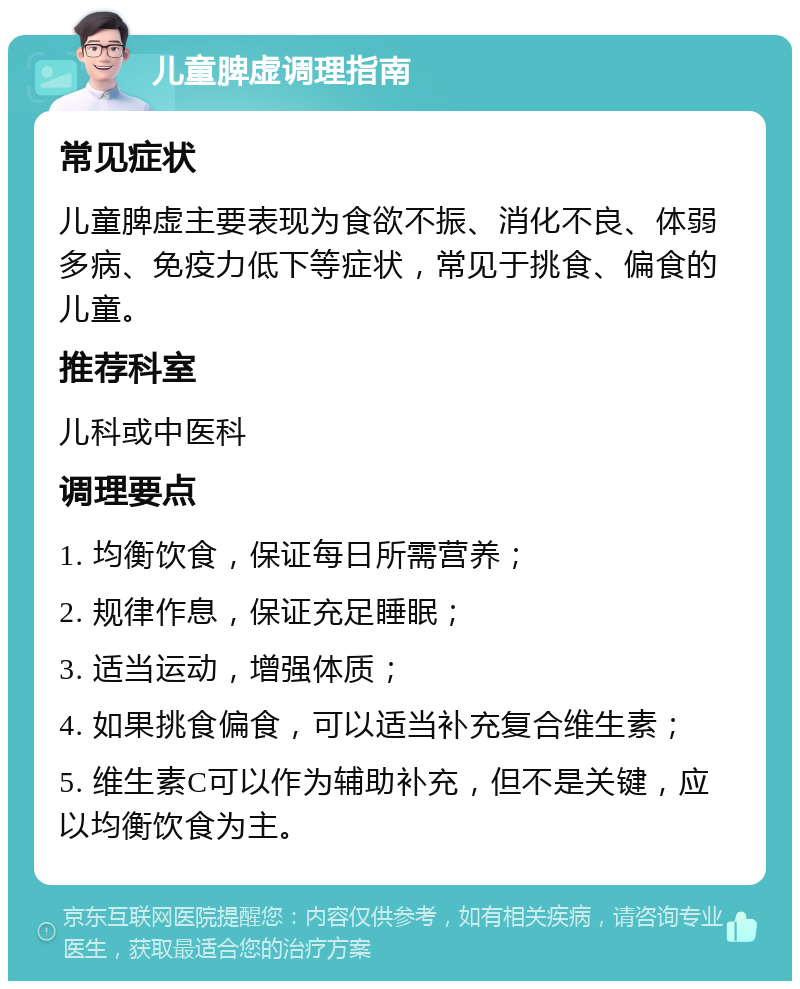 儿童脾虚调理指南 常见症状 儿童脾虚主要表现为食欲不振、消化不良、体弱多病、免疫力低下等症状，常见于挑食、偏食的儿童。 推荐科室 儿科或中医科 调理要点 1. 均衡饮食，保证每日所需营养； 2. 规律作息，保证充足睡眠； 3. 适当运动，增强体质； 4. 如果挑食偏食，可以适当补充复合维生素； 5. 维生素C可以作为辅助补充，但不是关键，应以均衡饮食为主。