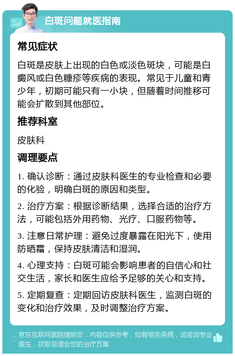 白斑问题就医指南 常见症状 白斑是皮肤上出现的白色或淡色斑块，可能是白癜风或白色糠疹等疾病的表现。常见于儿童和青少年，初期可能只有一小块，但随着时间推移可能会扩散到其他部位。 推荐科室 皮肤科 调理要点 1. 确认诊断：通过皮肤科医生的专业检查和必要的化验，明确白斑的原因和类型。 2. 治疗方案：根据诊断结果，选择合适的治疗方法，可能包括外用药物、光疗、口服药物等。 3. 注意日常护理：避免过度暴露在阳光下，使用防晒霜，保持皮肤清洁和湿润。 4. 心理支持：白斑可能会影响患者的自信心和社交生活，家长和医生应给予足够的关心和支持。 5. 定期复查：定期回访皮肤科医生，监测白斑的变化和治疗效果，及时调整治疗方案。