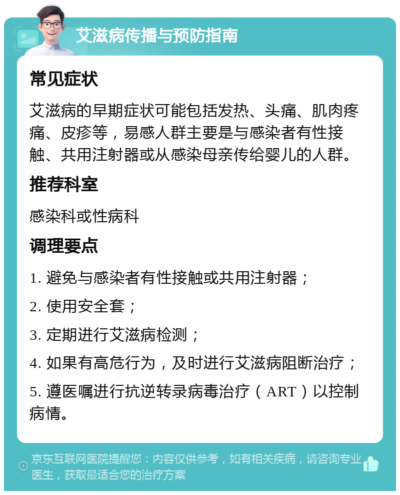 艾滋病传播与预防指南 常见症状 艾滋病的早期症状可能包括发热、头痛、肌肉疼痛、皮疹等，易感人群主要是与感染者有性接触、共用注射器或从感染母亲传给婴儿的人群。 推荐科室 感染科或性病科 调理要点 1. 避免与感染者有性接触或共用注射器； 2. 使用安全套； 3. 定期进行艾滋病检测； 4. 如果有高危行为，及时进行艾滋病阻断治疗； 5. 遵医嘱进行抗逆转录病毒治疗（ART）以控制病情。