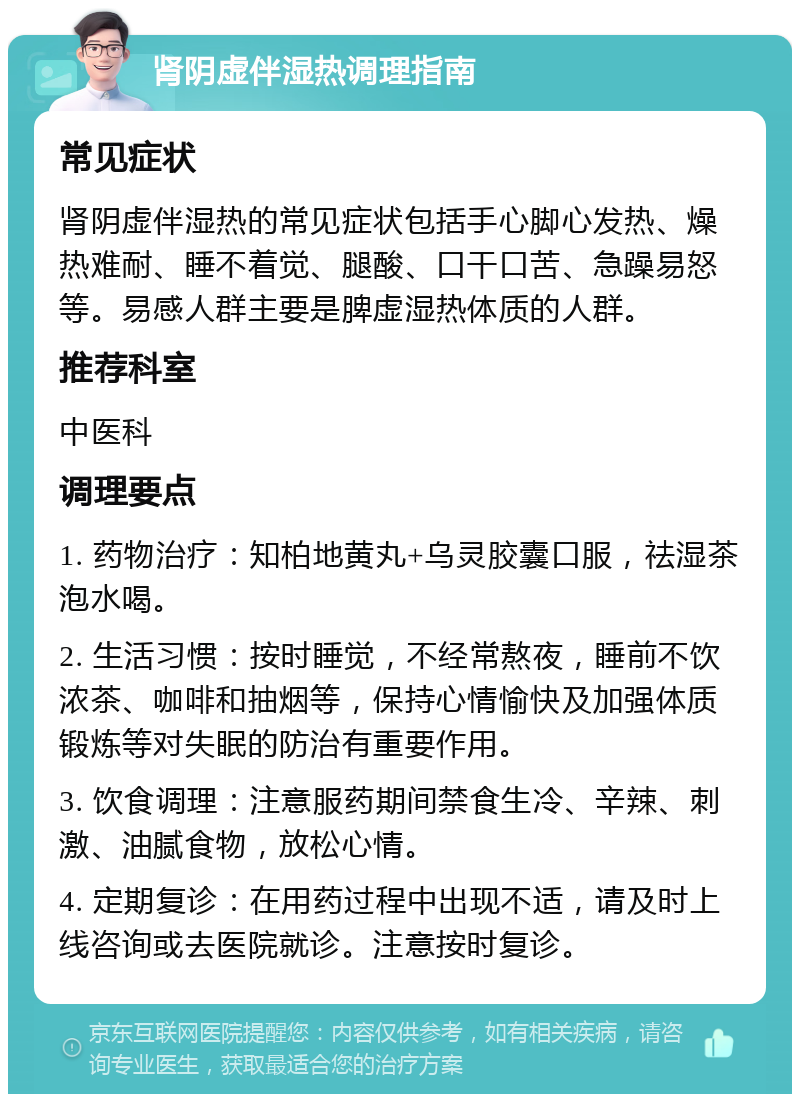 肾阴虚伴湿热调理指南 常见症状 肾阴虚伴湿热的常见症状包括手心脚心发热、燥热难耐、睡不着觉、腿酸、口干口苦、急躁易怒等。易感人群主要是脾虚湿热体质的人群。 推荐科室 中医科 调理要点 1. 药物治疗：知柏地黄丸+乌灵胶囊口服，祛湿茶泡水喝。 2. 生活习惯：按时睡觉，不经常熬夜，睡前不饮浓茶、咖啡和抽烟等，保持心情愉快及加强体质锻炼等对失眠的防治有重要作用。 3. 饮食调理：注意服药期间禁食生冷、辛辣、刺激、油腻食物，放松心情。 4. 定期复诊：在用药过程中出现不适，请及时上线咨询或去医院就诊。注意按时复诊。