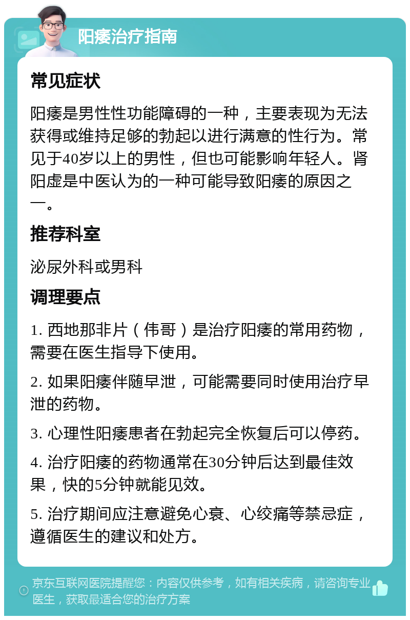 阳痿治疗指南 常见症状 阳痿是男性性功能障碍的一种，主要表现为无法获得或维持足够的勃起以进行满意的性行为。常见于40岁以上的男性，但也可能影响年轻人。肾阳虚是中医认为的一种可能导致阳痿的原因之一。 推荐科室 泌尿外科或男科 调理要点 1. 西地那非片（伟哥）是治疗阳痿的常用药物，需要在医生指导下使用。 2. 如果阳痿伴随早泄，可能需要同时使用治疗早泄的药物。 3. 心理性阳痿患者在勃起完全恢复后可以停药。 4. 治疗阳痿的药物通常在30分钟后达到最佳效果，快的5分钟就能见效。 5. 治疗期间应注意避免心衰、心绞痛等禁忌症，遵循医生的建议和处方。