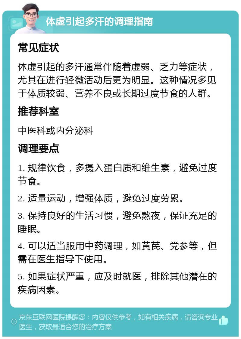 体虚引起多汗的调理指南 常见症状 体虚引起的多汗通常伴随着虚弱、乏力等症状，尤其在进行轻微活动后更为明显。这种情况多见于体质较弱、营养不良或长期过度节食的人群。 推荐科室 中医科或内分泌科 调理要点 1. 规律饮食，多摄入蛋白质和维生素，避免过度节食。 2. 适量运动，增强体质，避免过度劳累。 3. 保持良好的生活习惯，避免熬夜，保证充足的睡眠。 4. 可以适当服用中药调理，如黄芪、党参等，但需在医生指导下使用。 5. 如果症状严重，应及时就医，排除其他潜在的疾病因素。