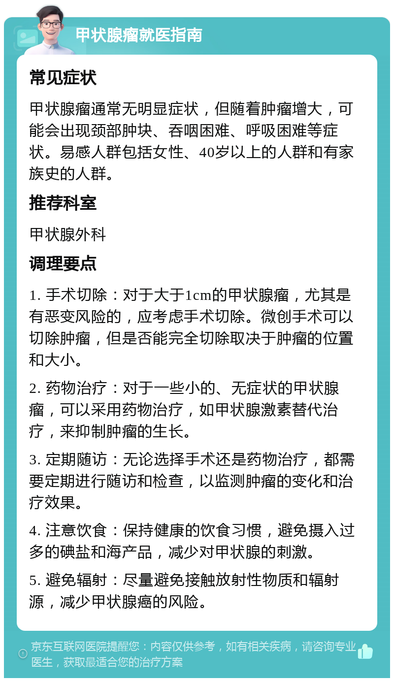 甲状腺瘤就医指南 常见症状 甲状腺瘤通常无明显症状，但随着肿瘤增大，可能会出现颈部肿块、吞咽困难、呼吸困难等症状。易感人群包括女性、40岁以上的人群和有家族史的人群。 推荐科室 甲状腺外科 调理要点 1. 手术切除：对于大于1cm的甲状腺瘤，尤其是有恶变风险的，应考虑手术切除。微创手术可以切除肿瘤，但是否能完全切除取决于肿瘤的位置和大小。 2. 药物治疗：对于一些小的、无症状的甲状腺瘤，可以采用药物治疗，如甲状腺激素替代治疗，来抑制肿瘤的生长。 3. 定期随访：无论选择手术还是药物治疗，都需要定期进行随访和检查，以监测肿瘤的变化和治疗效果。 4. 注意饮食：保持健康的饮食习惯，避免摄入过多的碘盐和海产品，减少对甲状腺的刺激。 5. 避免辐射：尽量避免接触放射性物质和辐射源，减少甲状腺癌的风险。