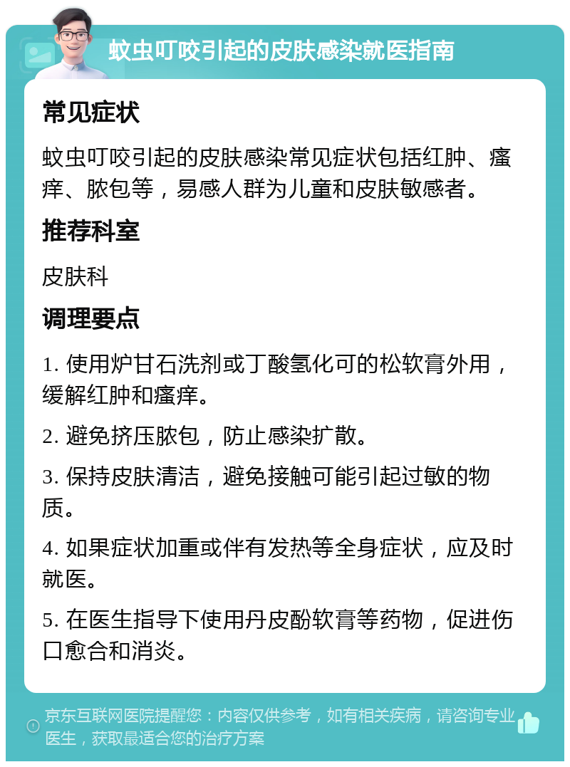 蚊虫叮咬引起的皮肤感染就医指南 常见症状 蚊虫叮咬引起的皮肤感染常见症状包括红肿、瘙痒、脓包等，易感人群为儿童和皮肤敏感者。 推荐科室 皮肤科 调理要点 1. 使用炉甘石洗剂或丁酸氢化可的松软膏外用，缓解红肿和瘙痒。 2. 避免挤压脓包，防止感染扩散。 3. 保持皮肤清洁，避免接触可能引起过敏的物质。 4. 如果症状加重或伴有发热等全身症状，应及时就医。 5. 在医生指导下使用丹皮酚软膏等药物，促进伤口愈合和消炎。