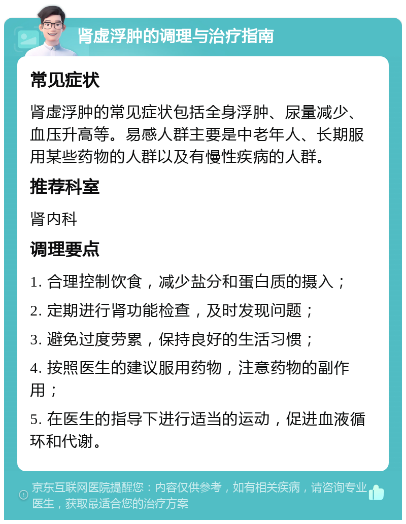 肾虚浮肿的调理与治疗指南 常见症状 肾虚浮肿的常见症状包括全身浮肿、尿量减少、血压升高等。易感人群主要是中老年人、长期服用某些药物的人群以及有慢性疾病的人群。 推荐科室 肾内科 调理要点 1. 合理控制饮食，减少盐分和蛋白质的摄入； 2. 定期进行肾功能检查，及时发现问题； 3. 避免过度劳累，保持良好的生活习惯； 4. 按照医生的建议服用药物，注意药物的副作用； 5. 在医生的指导下进行适当的运动，促进血液循环和代谢。