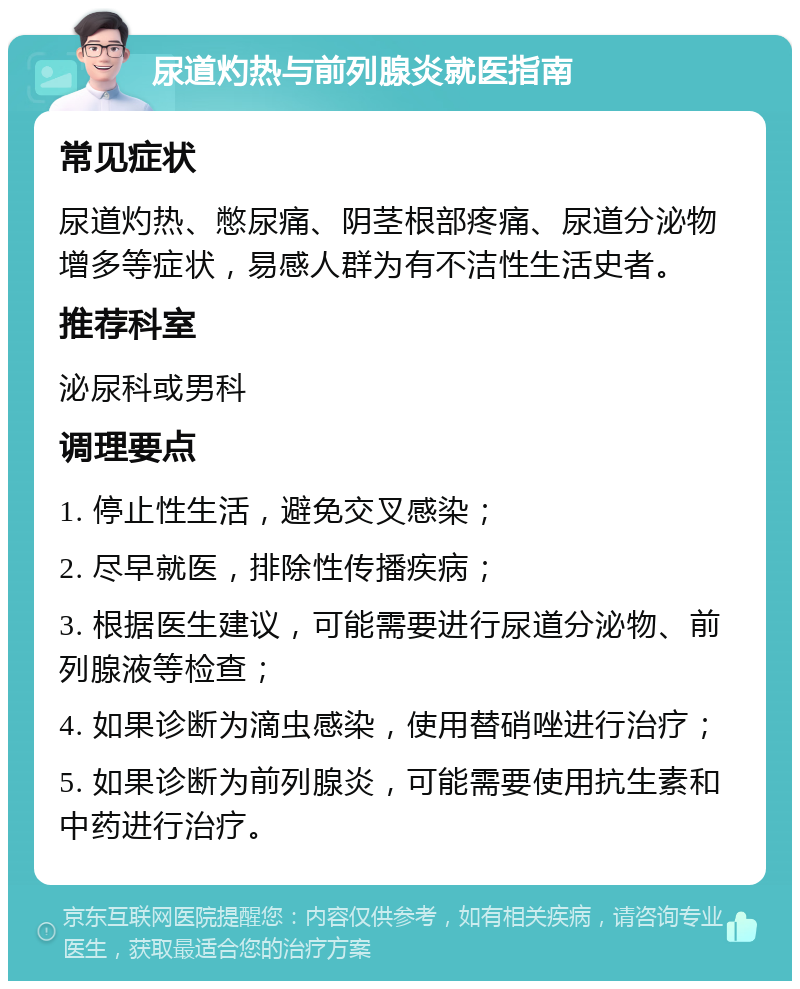 尿道灼热与前列腺炎就医指南 常见症状 尿道灼热、憋尿痛、阴茎根部疼痛、尿道分泌物增多等症状，易感人群为有不洁性生活史者。 推荐科室 泌尿科或男科 调理要点 1. 停止性生活，避免交叉感染； 2. 尽早就医，排除性传播疾病； 3. 根据医生建议，可能需要进行尿道分泌物、前列腺液等检查； 4. 如果诊断为滴虫感染，使用替硝唑进行治疗； 5. 如果诊断为前列腺炎，可能需要使用抗生素和中药进行治疗。